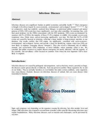 Infectious Diseases
Abstract
Infectious diseases are a significant burden on global economies and public health.1,2,3
Their emergence
is thought to be driven largely by socio-economic, environmental and ecological factors[1,2,3,4,5,6,7,8,9]
, but
no comparative study has explicitly analysed these linkages to understand global temporal and spatial
patterns of EIDs. EID events have risen significantly over time after controlling for reporting bias, with
their peak incidence (in the 1980s) concomitant with the HIV pandemic. EID events are dominated by
zoonoses (60.3% of EIDs): the majority of these (71.8%) originate in wildlife (for example, severe acute
respiratory virus, Ebola virus), and are increasing significantly over time. We find that 54.3% of EID
events are caused by bacteria or rickettsia, reflecting a large number of drug-resistant microbes in our
database. Our results confirm that EID origins are significantly correlated with socio-economic,
environmental and ecological factors, and provide a basis for identifying regions where new EIDs are
most likely to originate (emerging disease ‘hotspots’). They also reveal a substantial risk of wildlife
zoonotic and vector-borne EIDs originating at lower latitudes where reporting effort is low. We
conclude that global resources to counter disease emergence are poorly allocated, with the majority of
the scientific and surveillance effort focused on countries from where the next important EID is least
likely to originate.
Introductions:
Infectious diseases are caused by pathogenic microorganisms, such as bacteria, viruses, parasites or fungi;
the diseases can be spread, directly or indirectly, from one person to another. Many organisms live in and
on our bodies. They’re normally harmless or even helpful, but under certain conditions, some organisms
may cause disease. Zoonotic diseases are infectious diseases of animals that can cause disease when
transmitted to humans.
Signs and symptoms vary depending on the organism causing the infection, but often include fever and
fatigue. Mild infections may respond to restand home remedies,while some life-threatening infections may
require hospitalization. Many infectious diseases, such as measles and chickenpox, can be prevented by
vaccines.
 