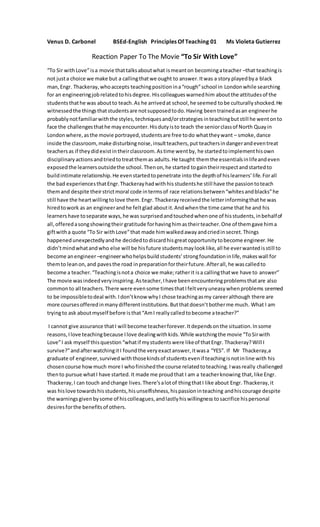 Venus D. Carbonel BSEd-English Principles Of Teaching 01 Ms Violeta Gutierrez
Reaction Paper To The Movie “To Sir With Love”
“To Sir withLove”isa movie thattalksaboutwhat ismeanton becomingateacher –that teachingis
not justa choice we make but a callingthatwe ought to answer.Itwas a story playedbya black
man,Engr. Thackeray,whoaccepts teachingpositionina“rough”school in Londonwhile searching
for an engineeringjobrelatedtohisdegree.Hiscolleagueswarnedhim aboutthe attitudesof the
studentsthathe was aboutto teach.As he arrivedat school,he seemed tobe culturallyshocked.He
witnessedthe thingsthatstudentsare notsupposedtodo.Having beentrainedasan engineerhe
probablynotfamiliarwiththe styles,techniquesand/orstrategies inteachingbutstill he wentonto
face the challengesthathe mayencounter.Hisdutyisto teach the seniorclassof North Quayin
Londonwhere,asthe movie portrayed,studentsare free todo whattheywant – smoke,dance
inside the classroom,make disturbingnoise,insultteachers,put teachersindangerandeventreat
teachersas if theydidexistintheirclassroom.Astime wentby, he startedtoimplementhisown
disciplinaryactionsandtriedtotreatthemas adults.He taught themthe essentialsinlifeandeven
exposedthe learnersoutsidethe school.Thenon,he started togaintheirrespectandstartedto
buildintimate relationship.He evenstartedtopenetrate into the depthof hislearners’life.Forall
the bad experiencesthatEngr.Thackerayhadwithhis studentshe still have the passiontoteach
themand despite theirstrictmoral code intermsof race relationsbetween“whitesandblacks”he
still have the heartwillingtolove them.Engr. Thackerayreceivedthe letterinformingthathe was
hiredtowork as an engineerandhe feltglad aboutit.Andwhenthe time came that he and his
learnershave toseparate ways,he was surprisedandtouchedwhenone of hisstudents,inbehalfof
all,offeredasongshowingtheir gratitude forhavinghimastheirteacher.One of themgave hima
giftwitha quote “To Sir with Love”that made himwalkedawayandcriedinsecret.Things
happenedunexpectedlyandhe decidedtodiscardhisgreatopportunitytobecome engineer.He
didn’tmindwhatandwho else will be hisfuture studentsmaylooklike,all he everwantedisstill to
become anengineer–engineerwhohelpsbuildstudents’strongfoundationinlife,makeswall for
themto leanon,and pavesthe road inpreparationfortheirfuture.Afterall,he wascalledto
become a teacher.“Teachingisnota choice we make;ratherit isa callingthatwe have to answer”
The movie wasindeedveryinspiring.Asteacher,Ihave beenencounteringproblemsthatare also
commonto all teachers.There were evensome timesthatIfeltveryuneasywhenproblems seemed
to be impossibletodeal with.Idon’tknow whyI chose teachingasmy careeralthough there are
more coursesofferedinmanydifferentinstitutions.Butthatdoesn’tbotherme much. What I am
tryingto ask aboutmyself before isthat“AmI reallycalledtobecome ateacher?”
I cannot give assurance thatI will become teacherforever.Itdependsonthe situation.Insome
reasons,Ilove teachingbecause Ilove dealingwithkids.While watchingthe movie “ToSirwith
Love”I ask myself thisquestion“whatif mystudentswere likeof thatEngr. Thackeray?Will I
survive?”andafterwatchingitI foundthe veryexactanswer,itwasa “YES”. If Mr Thackeray,a
graduate of engineer,survived withthosekindsof studentsevenif teachingisnotinline with his
chosencourse howmuch more I whofinishedthe course relatedtoteaching.Iwasreally challenged
thento pursue whatI have started.It made me proudthat I am a teacherknowing that, like Engr.
Thackeray,I can touch andchange lives.There’salotof thingthatI like about Engr. Thackeray,it
was hislove towardshisstudents,hisunselfishness,hispassioninteaching andhiscourage despite
the warningsgivenbysome of hiscolleagues,andlastlyhiswillingness tosacrifice hispersonal
desiresforthe benefitsof others.
 