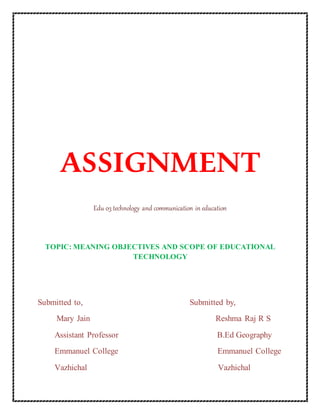 ASSIGNMENT
Edu 03 technology and communication in education
TOPIC: MEANING OBJECTIVES AND SCOPE OF EDUCATIONAL
TECHNOLOGY
Submitted to, Submitted by,
Mary Jain Reshma Raj R S
Assistant Professor B.Ed Geography
Emmanuel College Emmanuel College
Vazhichal Vazhichal
 