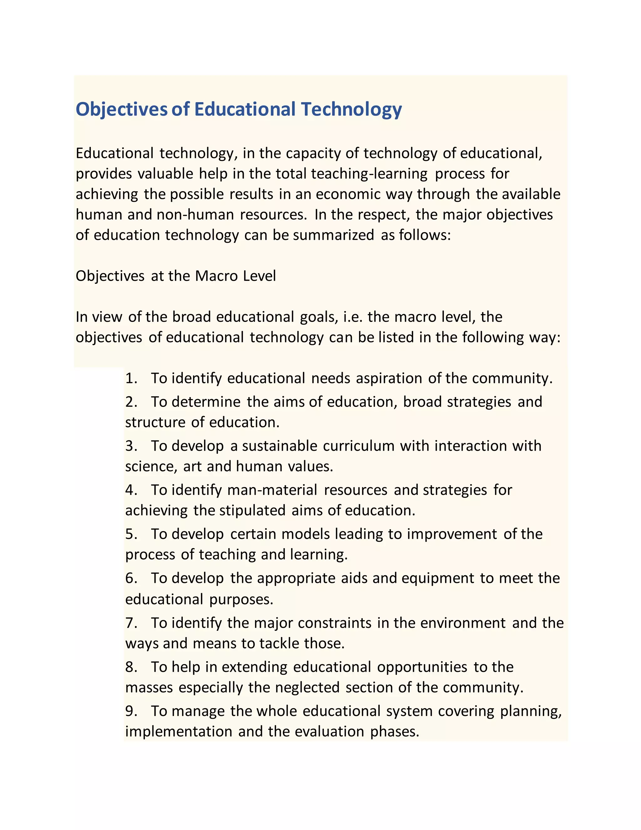 Objectives of Educational Technology
Educational technology, in the capacity of technology of educational,
provides valuable help in the total teaching-learning process for
achieving the possible results in an economic way through the available
human and non-human resources. In the respect, the major objectives
of education technology can be summarized as follows:
Objectives at the Macro Level
In view of the broad educational goals, i.e. the macro level, the
objectives of educational technology can be listed in the following way:
1. To identify educational needs aspiration of the community.
2. To determine the aims of education, broad strategies and
structure of education.
3. To develop a sustainable curriculum with interaction with
science, art and human values.
4. To identify man-material resources and strategies for
achieving the stipulated aims of education.
5. To develop certain models leading to improvement of the
process of teaching and learning.
6. To develop the appropriate aids and equipment to meet the
educational purposes.
7. To identify the major constraints in the environment and the
ways and means to tackle those.
8. To help in extending educational opportunities to the
masses especially the neglected section of the community.
9. To manage the whole educational system covering planning,
implementation and the evaluation phases.
 