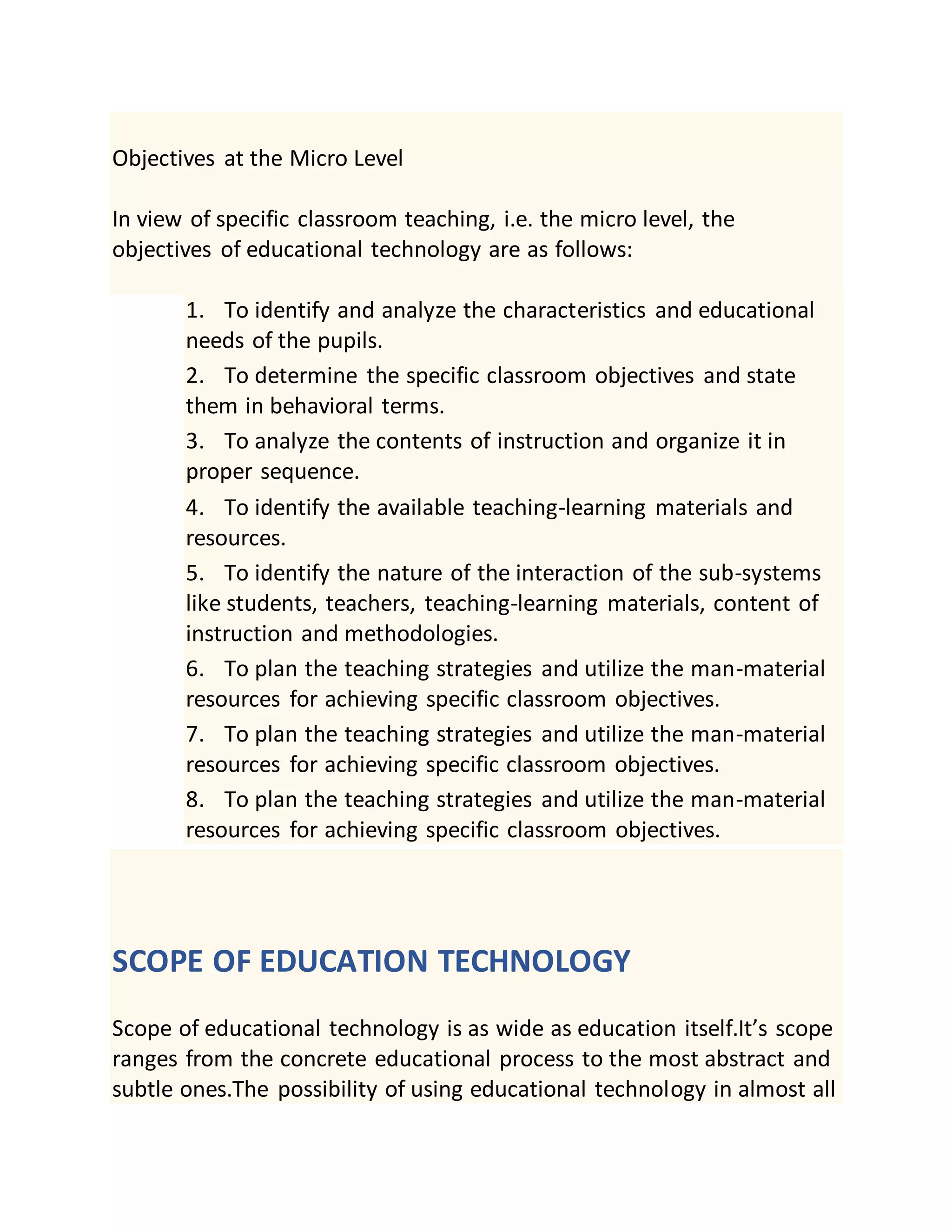 Objectives at the Micro Level
In view of specific classroom teaching, i.e. the micro level, the
objectives of educational technology are as follows:
1. To identify and analyze the characteristics and educational
needs of the pupils.
2. To determine the specific classroom objectives and state
them in behavioral terms.
3. To analyze the contents of instruction and organize it in
proper sequence.
4. To identify the available teaching-learning materials and
resources.
5. To identify the nature of the interaction of the sub-systems
like students, teachers, teaching-learning materials, content of
instruction and methodologies.
6. To plan the teaching strategies and utilize the man-material
resources for achieving specific classroom objectives.
7. To plan the teaching strategies and utilize the man-material
resources for achieving specific classroom objectives.
8. To plan the teaching strategies and utilize the man-material
resources for achieving specific classroom objectives.
SCOPE OF EDUCATION TECHNOLOGY
Scope of educational technology is as wide as education itself.It’s scope
ranges from the concrete educational process to the most abstract and
subtle ones.The possibility of using educational technology in almost all
 