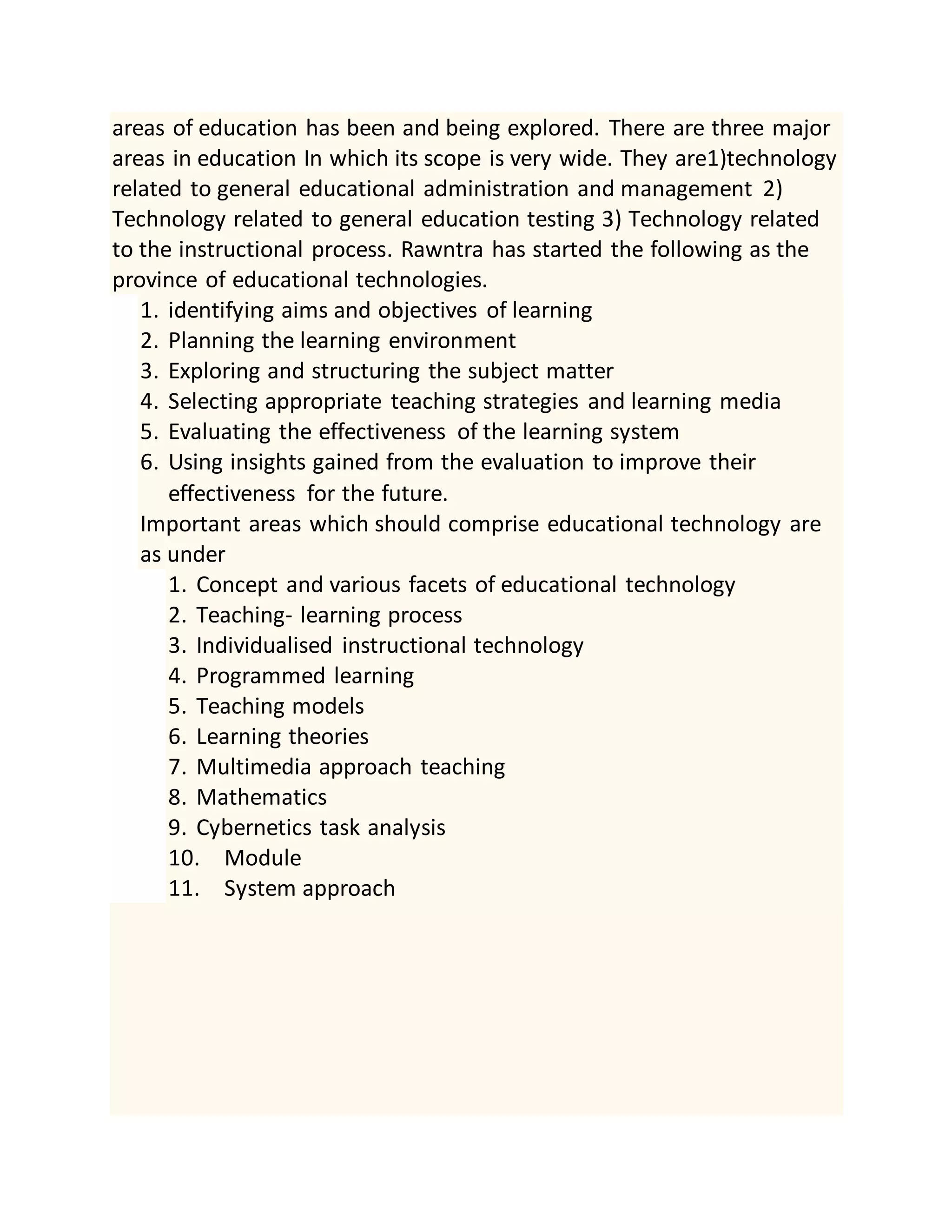 areas of education has been and being explored. There are three major
areas in education In which its scope is very wide. They are1)technology
related to general educational administration and management 2)
Technology related to general education testing 3) Technology related
to the instructional process. Rawntra has started the following as the
province of educational technologies.
1. identifying aims and objectives of learning
2. Planning the learning environment
3. Exploring and structuring the subject matter
4. Selecting appropriate teaching strategies and learning media
5. Evaluating the effectiveness of the learning system
6. Using insights gained from the evaluation to improve their
effectiveness for the future.
Important areas which should comprise educational technology are
as under
1. Concept and various facets of educational technology
2. Teaching- learning process
3. Individualised instructional technology
4. Programmed learning
5. Teaching models
6. Learning theories
7. Multimedia approach teaching
8. Mathematics
9. Cybernetics task analysis
10. Module
11. System approach
 