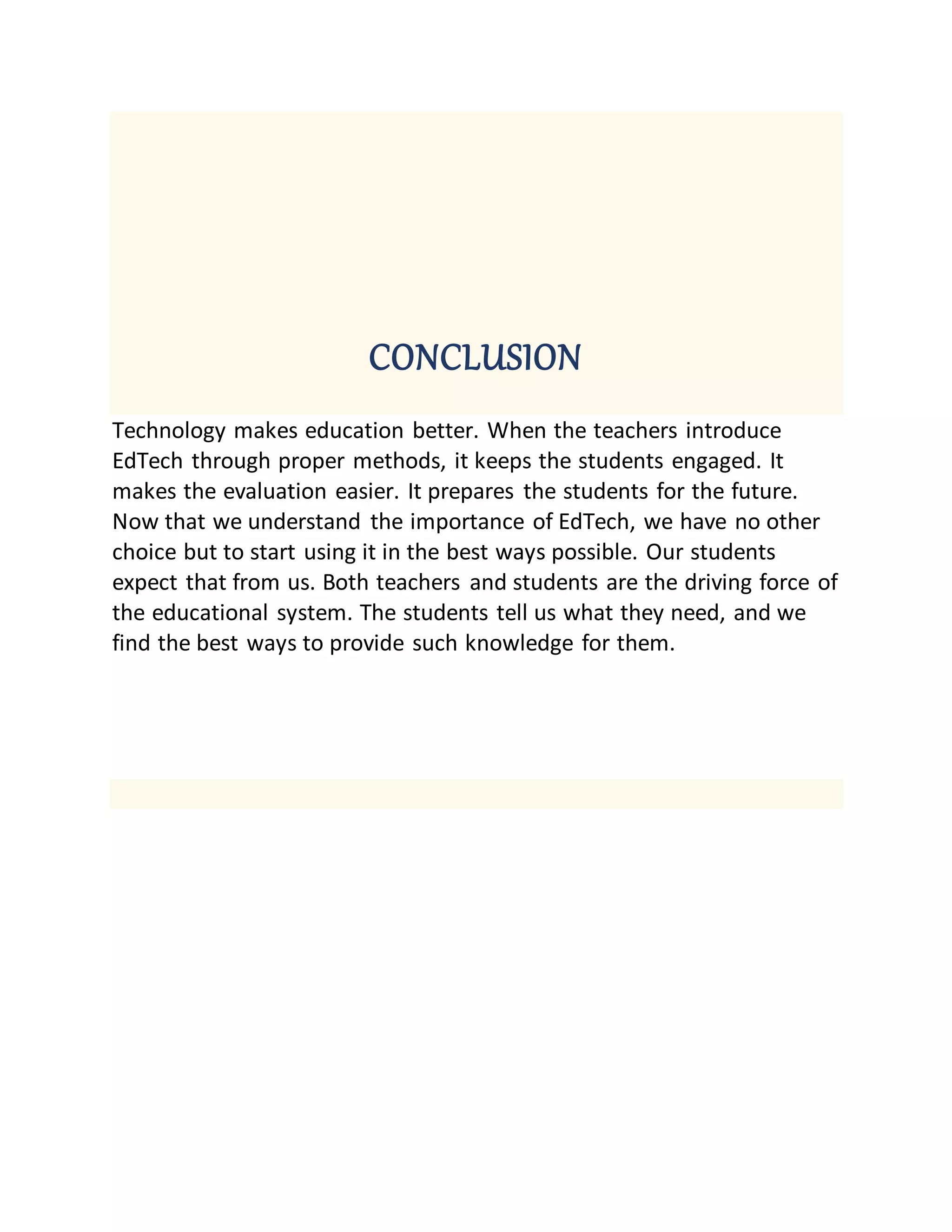 CONCLUSION
Technology makes education better. When the teachers introduce
EdTech through proper methods, it keeps the students engaged. It
makes the evaluation easier. It prepares the students for the future.
Now that we understand the importance of EdTech, we have no other
choice but to start using it in the best ways possible. Our students
expect that from us. Both teachers and students are the driving force of
the educational system. The students tell us what they need, and we
find the best ways to provide such knowledge for them.
 