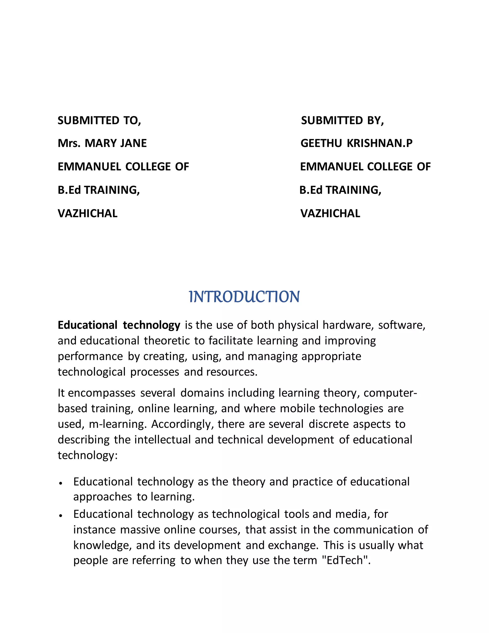 SUBMITTED TO, SUBMITTED BY,
Mrs. MARY JANE GEETHU KRISHNAN.P
EMMANUEL COLLEGE OF EMMANUEL COLLEGE OF
B.Ed TRAINING, B.Ed TRAINING,
VAZHICHAL VAZHICHAL
INTRODUCTION
Educational technology is the use of both physical hardware, software,
and educational theoretic to facilitate learning and improving
performance by creating, using, and managing appropriate
technological processes and resources.
It encompasses several domains including learning theory, computer-
based training, online learning, and where mobile technologies are
used, m-learning. Accordingly, there are several discrete aspects to
describing the intellectual and technical development of educational
technology:
 Educational technology as the theory and practice of educational
approaches to learning.
 Educational technology as technological tools and media, for
instance massive online courses, that assist in the communication of
knowledge, and its development and exchange. This is usually what
people are referring to when they use the term "EdTech".
 