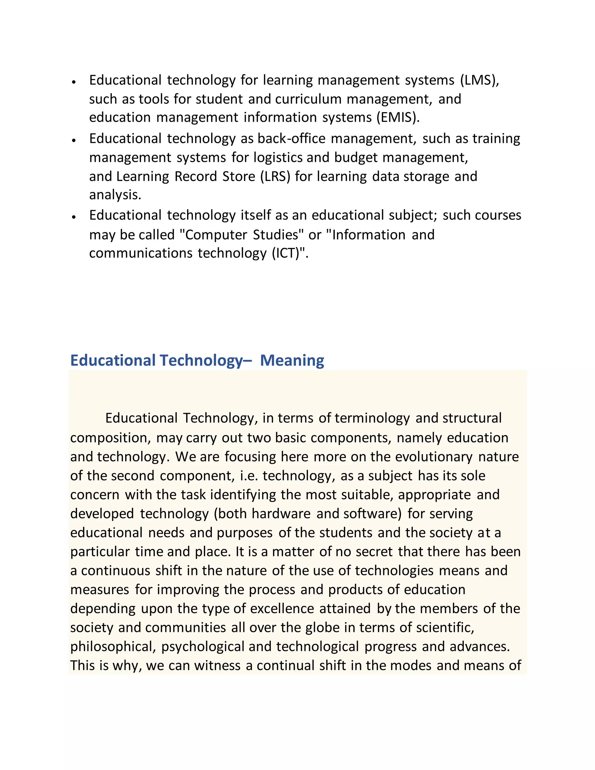  Educational technology for learning management systems (LMS),
such as tools for student and curriculum management, and
education management information systems (EMIS).
 Educational technology as back-office management, such as training
management systems for logistics and budget management,
and Learning Record Store (LRS) for learning data storage and
analysis.
 Educational technology itself as an educational subject; such courses
may be called "Computer Studies" or "Information and
communications technology (ICT)".
Educational Technology– Meaning
Educational Technology, in terms of terminology and structural
composition, may carry out two basic components, namely education
and technology. We are focusing here more on the evolutionary nature
of the second component, i.e. technology, as a subject has its sole
concern with the task identifying the most suitable, appropriate and
developed technology (both hardware and software) for serving
educational needs and purposes of the students and the society at a
particular time and place. It is a matter of no secret that there has been
a continuous shift in the nature of the use of technologies means and
measures for improving the process and products of education
depending upon the type of excellence attained by the members of the
society and communities all over the globe in terms of scientific,
philosophical, psychological and technological progress and advances.
This is why, we can witness a continual shift in the modes and means of
 