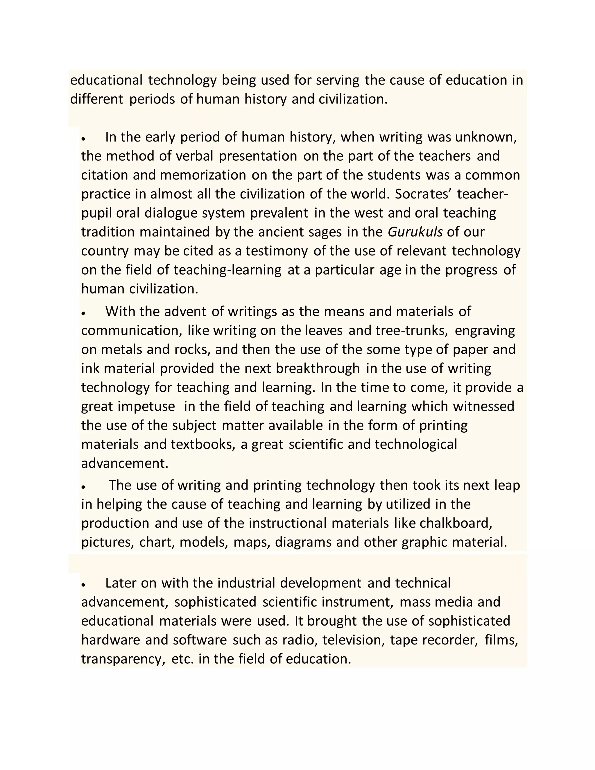 educational technology being used for serving the cause of education in
different periods of human history and civilization.
 In the early period of human history, when writing was unknown,
the method of verbal presentation on the part of the teachers and
citation and memorization on the part of the students was a common
practice in almost all the civilization of the world. Socrates’ teacher-
pupil oral dialogue system prevalent in the west and oral teaching
tradition maintained by the ancient sages in the Gurukuls of our
country may be cited as a testimony of the use of relevant technology
on the field of teaching-learning at a particular age in the progress of
human civilization.
 With the advent of writings as the means and materials of
communication, like writing on the leaves and tree-trunks, engraving
on metals and rocks, and then the use of the some type of paper and
ink material provided the next breakthrough in the use of writing
technology for teaching and learning. In the time to come, it provide a
great impetuse in the field of teaching and learning which witnessed
the use of the subject matter available in the form of printing
materials and textbooks, a great scientific and technological
advancement.
 The use of writing and printing technology then took its next leap
in helping the cause of teaching and learning by utilized in the
production and use of the instructional materials like chalkboard,
pictures, chart, models, maps, diagrams and other graphic material.
 Later on with the industrial development and technical
advancement, sophisticated scientific instrument, mass media and
educational materials were used. It brought the use of sophisticated
hardware and software such as radio, television, tape recorder, films,
transparency, etc. in the field of education.
 