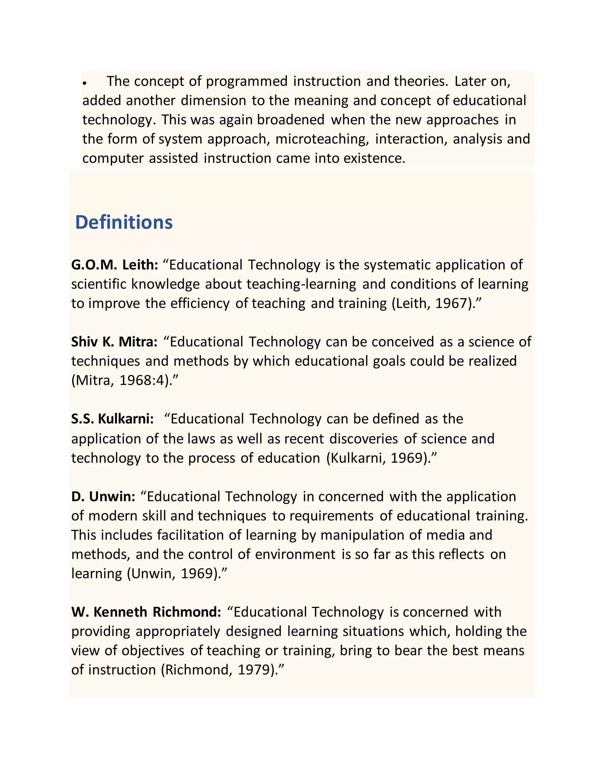  The concept of programmed instruction and theories. Later on,
added another dimension to the meaning and concept of educational
technology. This was again broadened when the new approaches in
the form of system approach, microteaching, interaction, analysis and
computer assisted instruction came into existence.
Definitions
G.O.M. Leith: “Educational Technology is the systematic application of
scientific knowledge about teaching-learning and conditions of learning
to improve the efficiency of teaching and training (Leith, 1967).”
Shiv K. Mitra: “Educational Technology can be conceived as a science of
techniques and methods by which educational goals could be realized
(Mitra, 1968:4).”
S.S. Kulkarni: “Educational Technology can be defined as the
application of the laws as well as recent discoveries of science and
technology to the process of education (Kulkarni, 1969).”
D. Unwin: “Educational Technology in concerned with the application
of modern skill and techniques to requirements of educational training.
This includes facilitation of learning by manipulation of media and
methods, and the control of environment is so far as this reflects on
learning (Unwin, 1969).”
W. Kenneth Richmond: “Educational Technology is concerned with
providing appropriately designed learning situations which, holding the
view of objectives of teaching or training, bring to bear the best means
of instruction (Richmond, 1979).”
 