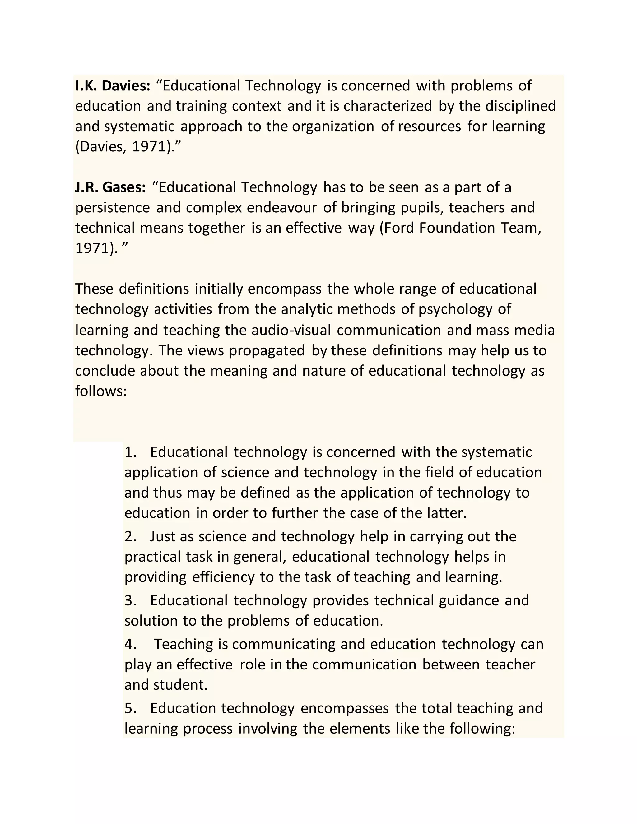 I.K. Davies: “Educational Technology is concerned with problems of
education and training context and it is characterized by the disciplined
and systematic approach to the organization of resources for learning
(Davies, 1971).”
J.R. Gases: “Educational Technology has to be seen as a part of a
persistence and complex endeavour of bringing pupils, teachers and
technical means together is an effective way (Ford Foundation Team,
1971). ”
These definitions initially encompass the whole range of educational
technology activities from the analytic methods of psychology of
learning and teaching the audio-visual communication and mass media
technology. The views propagated by these definitions may help us to
conclude about the meaning and nature of educational technology as
follows:
1. Educational technology is concerned with the systematic
application of science and technology in the field of education
and thus may be defined as the application of technology to
education in order to further the case of the latter.
2. Just as science and technology help in carrying out the
practical task in general, educational technology helps in
providing efficiency to the task of teaching and learning.
3. Educational technology provides technical guidance and
solution to the problems of education.
4. Teaching is communicating and education technology can
play an effective role in the communication between teacher
and student.
5. Education technology encompasses the total teaching and
learning process involving the elements like the following:
 