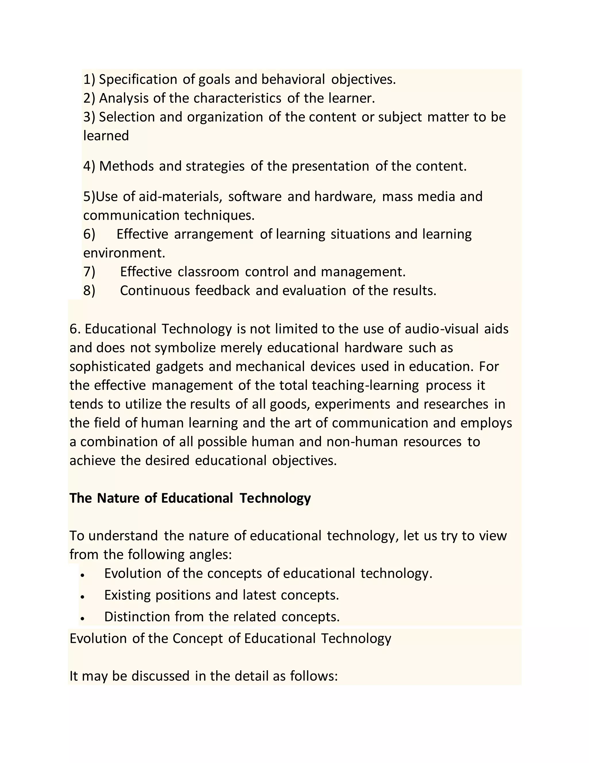 1) Specification of goals and behavioral objectives.
2) Analysis of the characteristics of the learner.
3) Selection and organization of the content or subject matter to be
learned
4) Methods and strategies of the presentation of the content.
5)Use of aid-materials, software and hardware, mass media and
communication techniques.
6) Effective arrangement of learning situations and learning
environment.
7) Effective classroom control and management.
8) Continuous feedback and evaluation of the results.
6. Educational Technology is not limited to the use of audio-visual aids
and does not symbolize merely educational hardware such as
sophisticated gadgets and mechanical devices used in education. For
the effective management of the total teaching-learning process it
tends to utilize the results of all goods, experiments and researches in
the field of human learning and the art of communication and employs
a combination of all possible human and non-human resources to
achieve the desired educational objectives.
The Nature of Educational Technology
To understand the nature of educational technology, let us try to view
from the following angles:
 Evolution of the concepts of educational technology.
 Existing positions and latest concepts.
 Distinction from the related concepts.
Evolution of the Concept of Educational Technology
It may be discussed in the detail as follows:
 