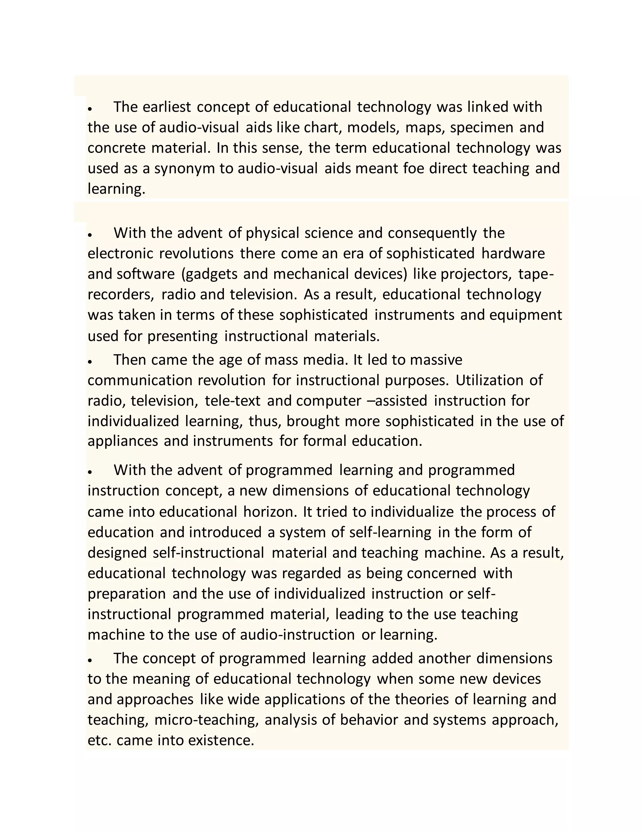  The earliest concept of educational technology was linked with
the use of audio-visual aids like chart, models, maps, specimen and
concrete material. In this sense, the term educational technology was
used as a synonym to audio-visual aids meant foe direct teaching and
learning.
 With the advent of physical science and consequently the
electronic revolutions there come an era of sophisticated hardware
and software (gadgets and mechanical devices) like projectors, tape-
recorders, radio and television. As a result, educational technology
was taken in terms of these sophisticated instruments and equipment
used for presenting instructional materials.
 Then came the age of mass media. It led to massive
communication revolution for instructional purposes. Utilization of
radio, television, tele-text and computer –assisted instruction for
individualized learning, thus, brought more sophisticated in the use of
appliances and instruments for formal education.
 With the advent of programmed learning and programmed
instruction concept, a new dimensions of educational technology
came into educational horizon. It tried to individualize the process of
education and introduced a system of self-learning in the form of
designed self-instructional material and teaching machine. As a result,
educational technology was regarded as being concerned with
preparation and the use of individualized instruction or self-
instructional programmed material, leading to the use teaching
machine to the use of audio-instruction or learning.
 The concept of programmed learning added another dimensions
to the meaning of educational technology when some new devices
and approaches like wide applications of the theories of learning and
teaching, micro-teaching, analysis of behavior and systems approach,
etc. came into existence.
 
