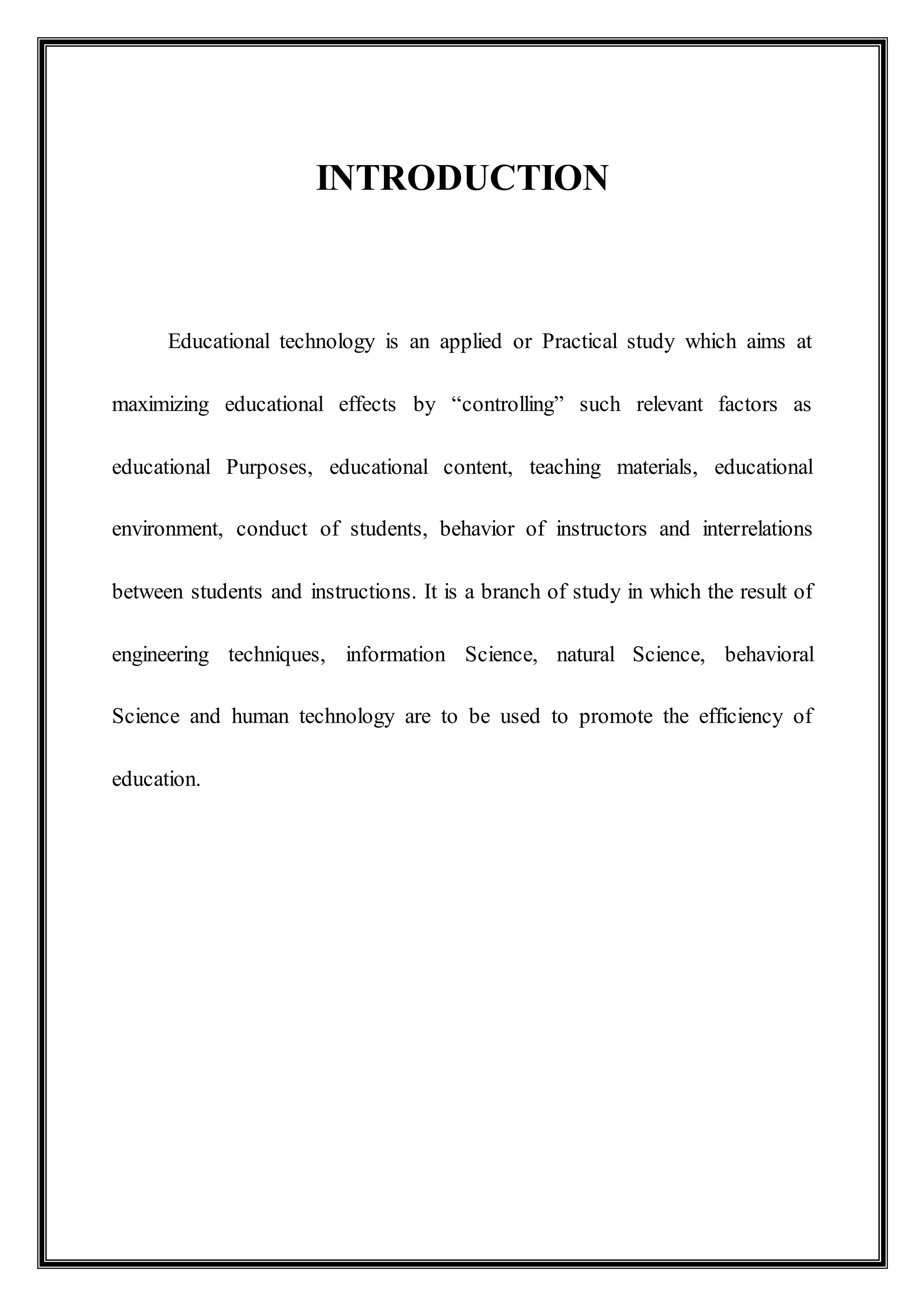 INTRODUCTION
Educational technology is an applied or Practical study which aims at
maximizing educational effects by “controlling” such relevant factors as
educational Purposes, educational content, teaching materials, educational
environment, conduct of students, behavior of instructors and interrelations
between students and instructions. It is a branch of study in which the result of
engineering techniques, information Science, natural Science, behavioral
Science and human technology are to be used to promote the efficiency of
education.
 