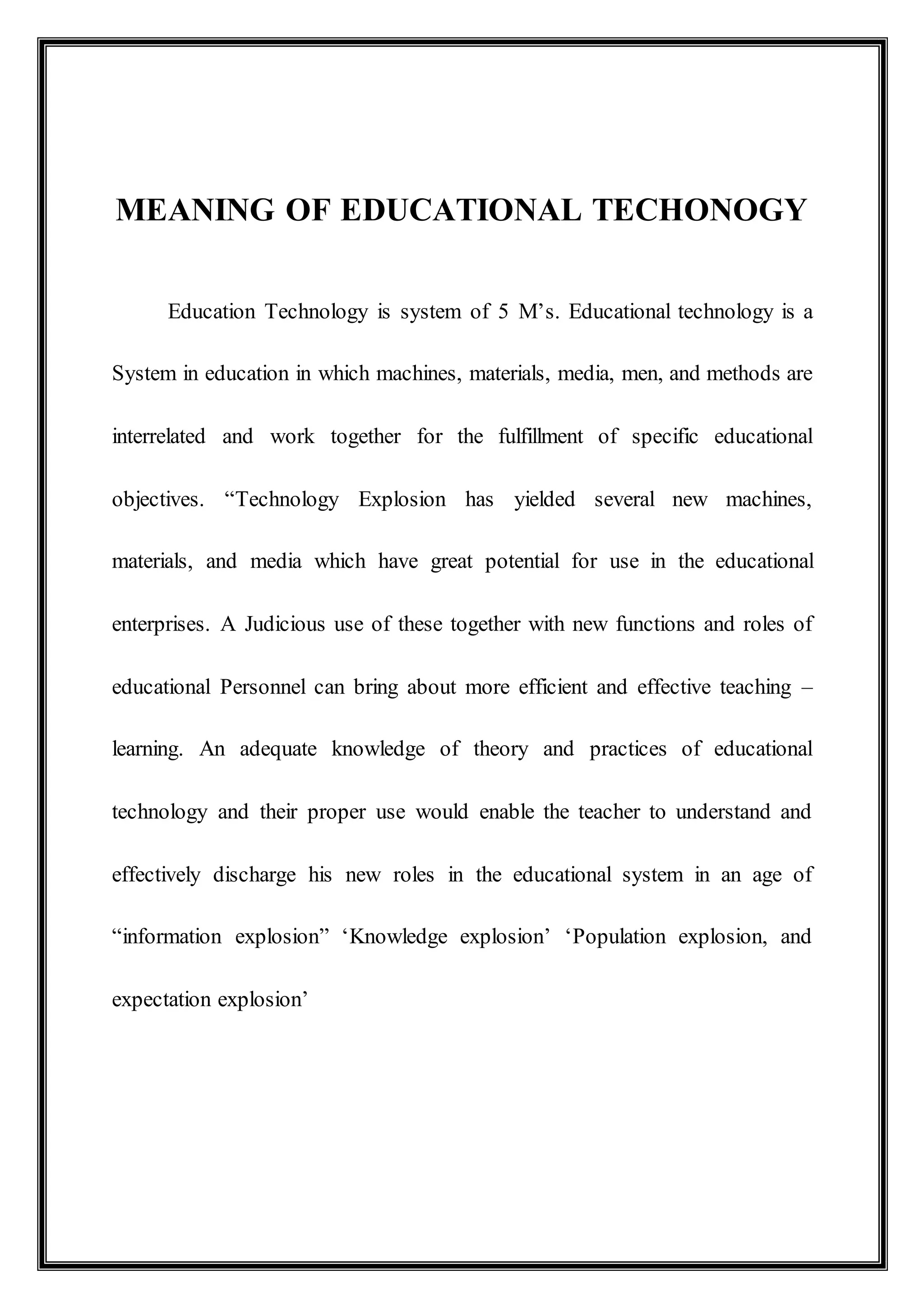 MEANING OF EDUCATIONAL TECHONOGY
Education Technology is system of 5 M’s. Educational technology is a
System in education in which machines, materials, media, men, and methods are
interrelated and work together for the fulfillment of specific educational
objectives. “Technology Explosion has yielded several new machines,
materials, and media which have great potential for use in the educational
enterprises. A Judicious use of these together with new functions and roles of
educational Personnel can bring about more efficient and effective teaching –
learning. An adequate knowledge of theory and practices of educational
technology and their proper use would enable the teacher to understand and
effectively discharge his new roles in the educational system in an age of
“information explosion” ‘Knowledge explosion’ ‘Population explosion, and
expectation explosion’
 