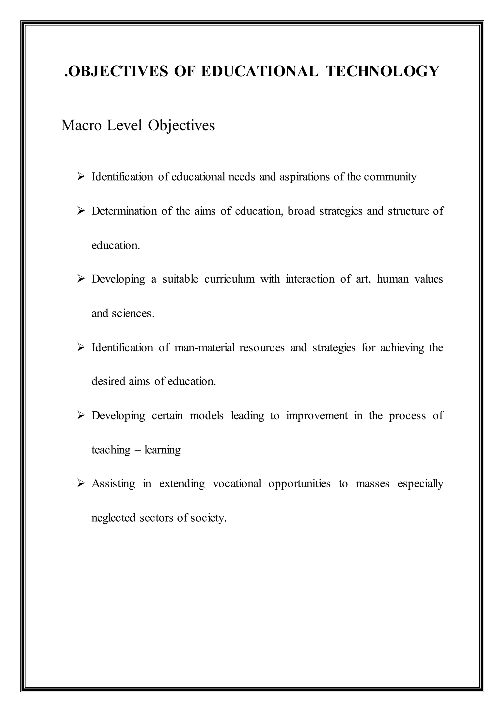 .OBJECTIVES OF EDUCATIONAL TECHNOLOGY
Macro Level Objectives
 Identification of educational needs and aspirations of the community
 Determination of the aims of education, broad strategies and structure of
education.
 Developing a suitable curriculum with interaction of art, human values
and sciences.
 Identification of man-material resources and strategies for achieving the
desired aims of education.
 Developing certain models leading to improvement in the process of
teaching – learning
 Assisting in extending vocational opportunities to masses especially
neglected sectors of society.
 