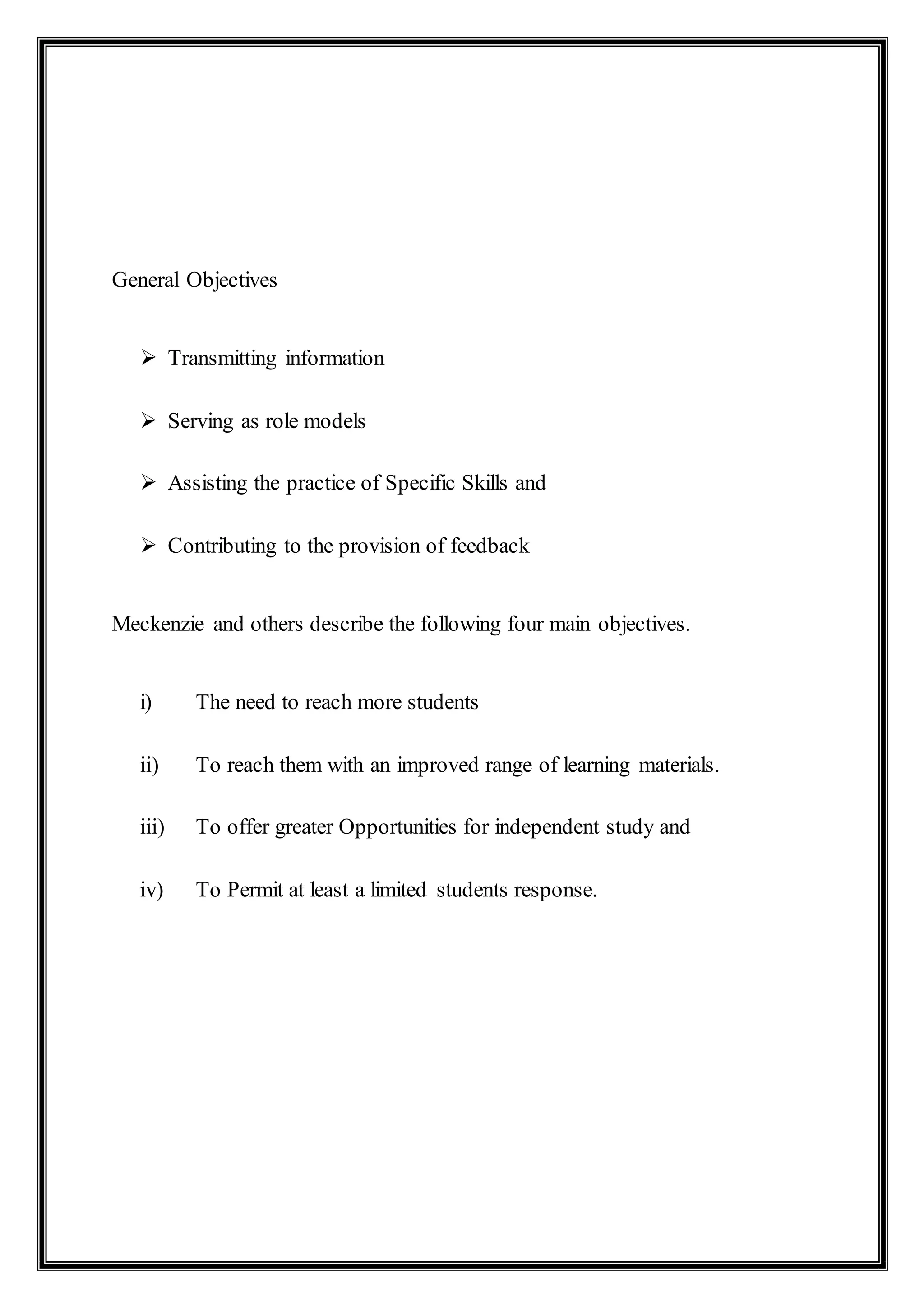 General Objectives
 Transmitting information
 Serving as role models
 Assisting the practice of Specific Skills and
 Contributing to the provision of feedback
Meckenzie and others describe the following four main objectives.
i) The need to reach more students
ii) To reach them with an improved range of learning materials.
iii) To offer greater Opportunities for independent study and
iv) To Permit at least a limited students response.
 