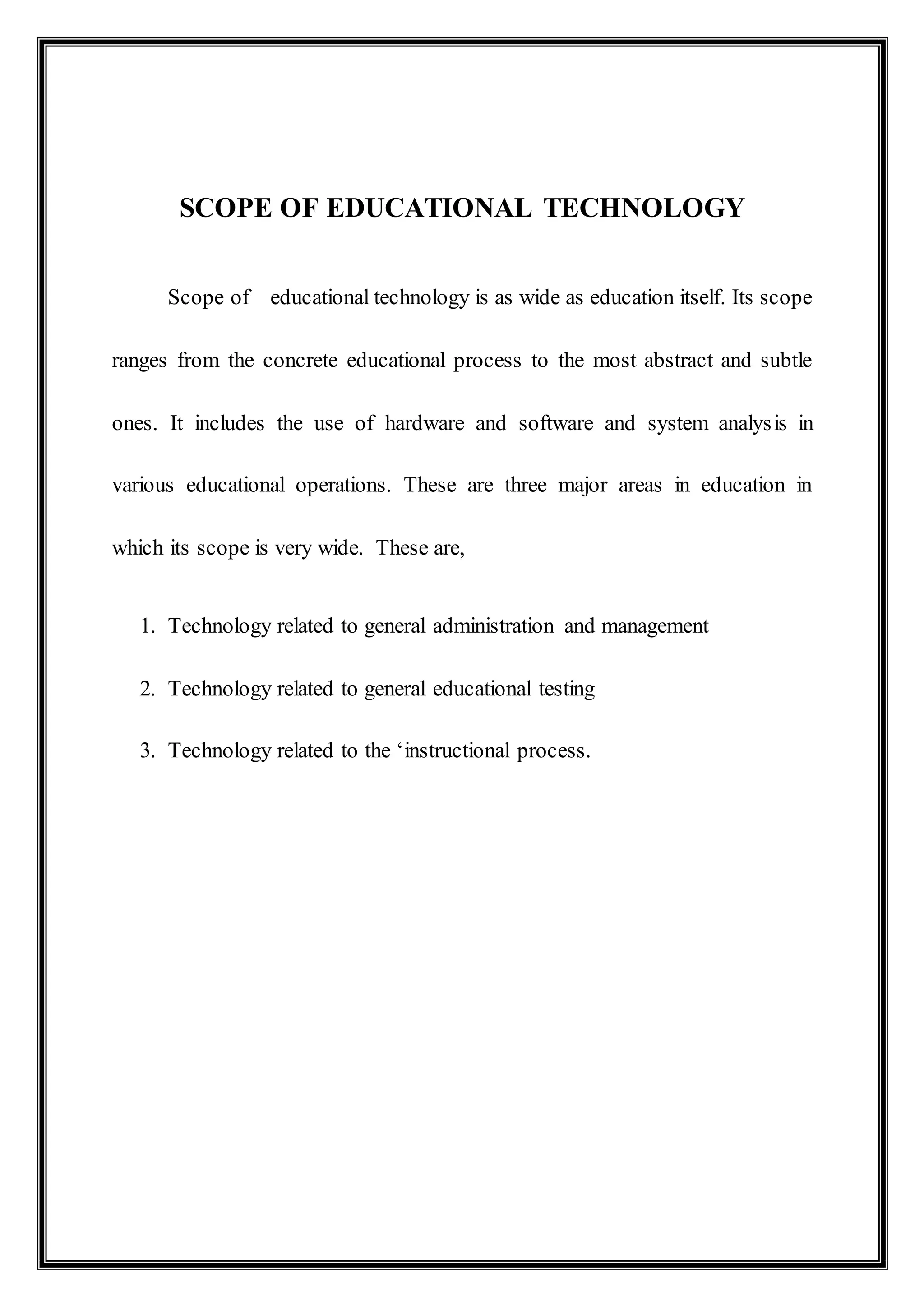 SCOPE OF EDUCATIONAL TECHNOLOGY
Scope of educational technology is as wide as education itself. Its scope
ranges from the concrete educational process to the most abstract and subtle
ones. It includes the use of hardware and software and system analysis in
various educational operations. These are three major areas in education in
which its scope is very wide. These are,
1. Technology related to general administration and management
2. Technology related to general educational testing
3. Technology related to the ‘instructional process.
 
