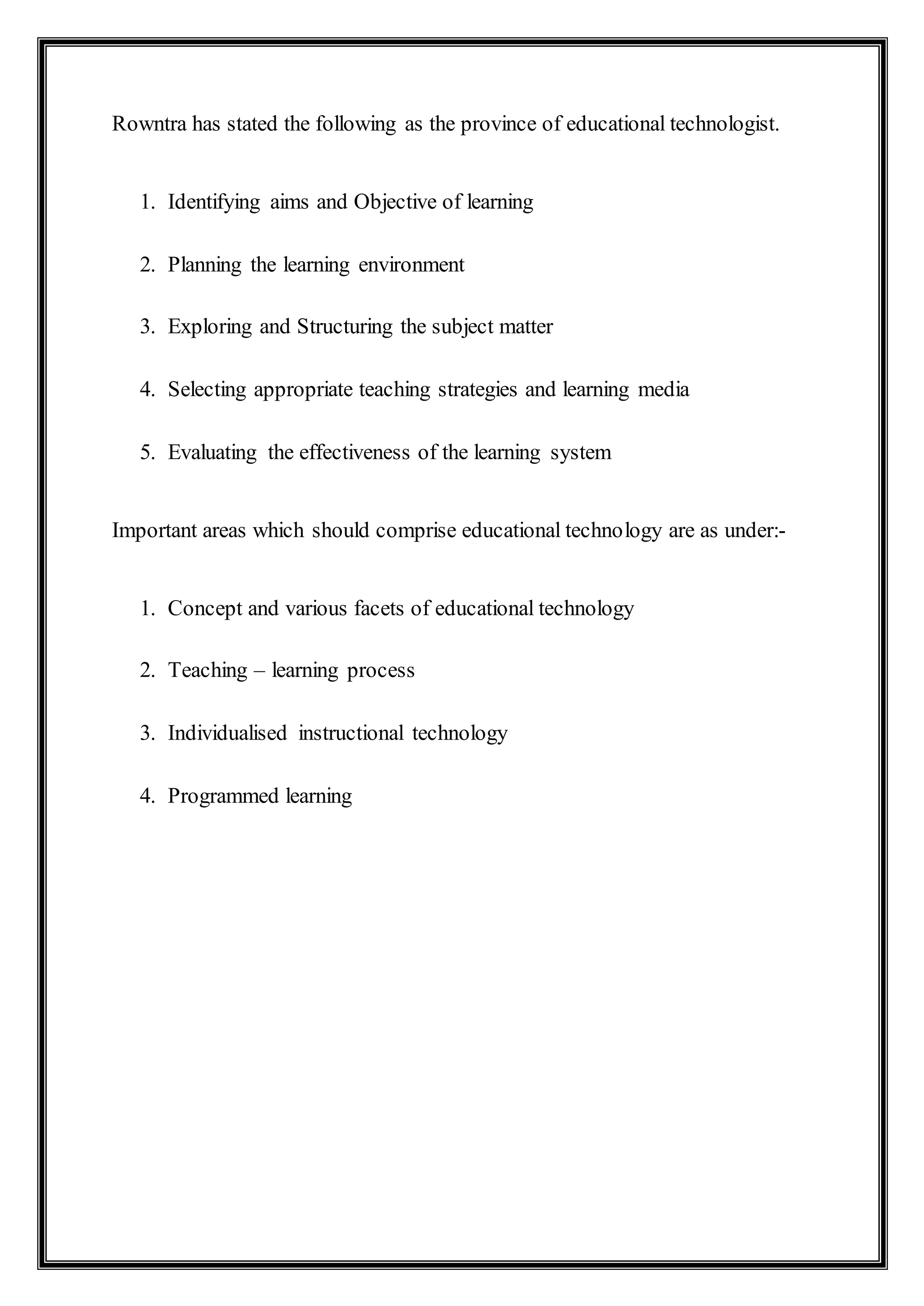Rowntra has stated the following as the province of educational technologist.
1. Identifying aims and Objective of learning
2. Planning the learning environment
3. Exploring and Structuring the subject matter
4. Selecting appropriate teaching strategies and learning media
5. Evaluating the effectiveness of the learning system
Important areas which should comprise educational technology are as under:-
1. Concept and various facets of educational technology
2. Teaching – learning process
3. Individualised instructional technology
4. Programmed learning
 