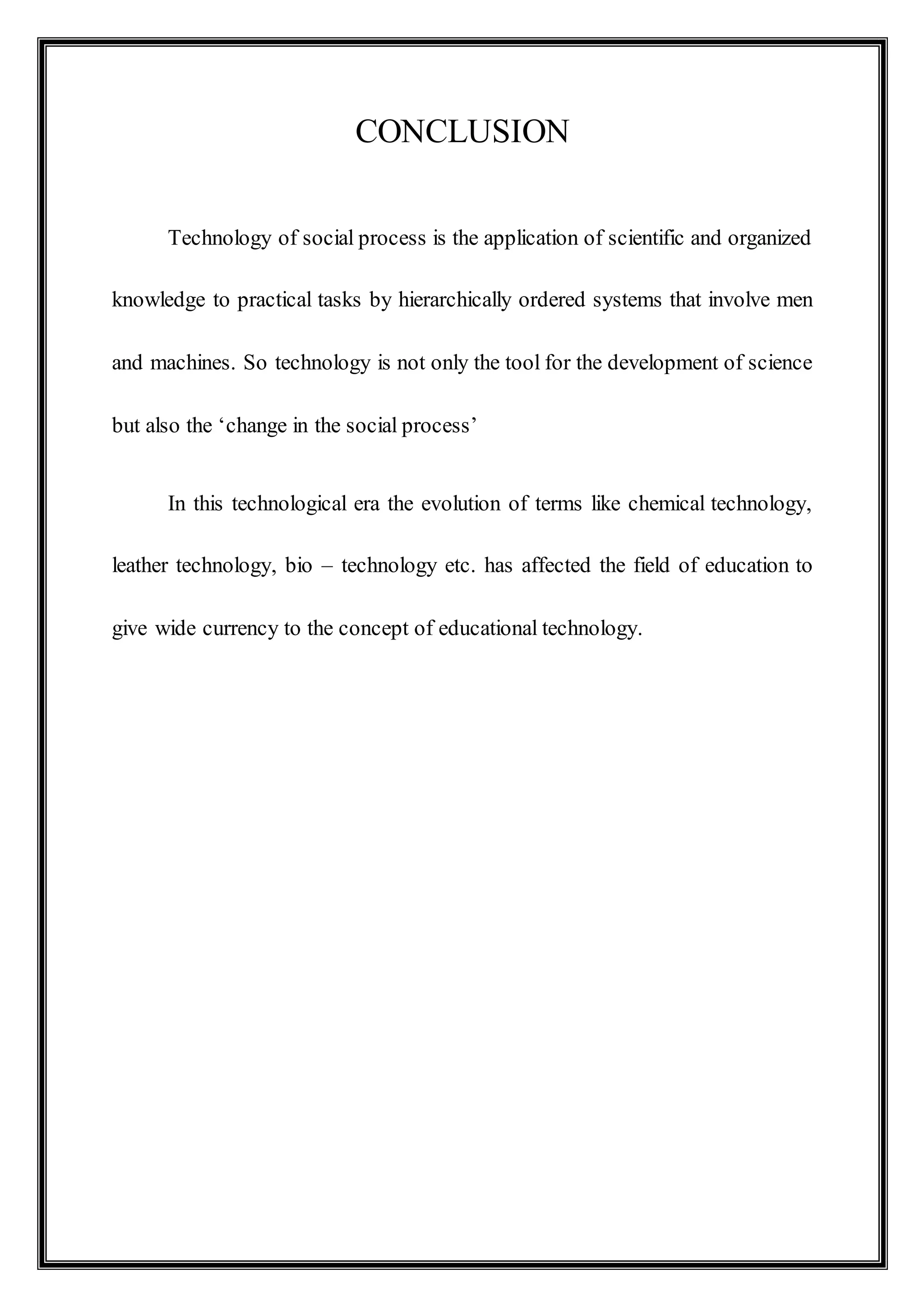 CONCLUSION
Technology of social process is the application of scientific and organized
knowledge to practical tasks by hierarchically ordered systems that involve men
and machines. So technology is not only the tool for the development of science
but also the ‘change in the social process’
In this technological era the evolution of terms like chemical technology,
leather technology, bio – technology etc. has affected the field of education to
give wide currency to the concept of educational technology.
 