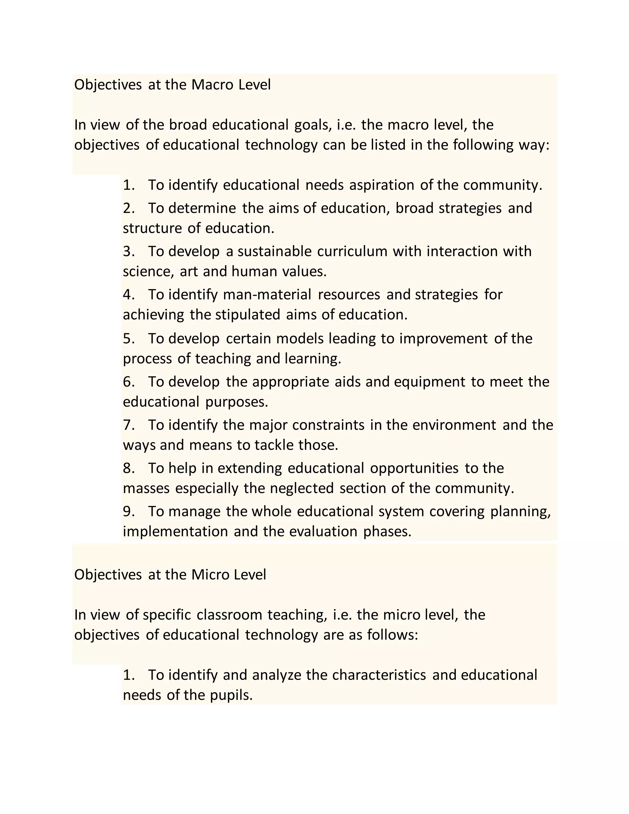 Objectives at the Macro Level
In view of the broad educational goals, i.e. the macro level, the
objectives of educational technology can be listed in the following way:
1. To identify educational needs aspiration of the community.
2. To determine the aims of education, broad strategies and
structure of education.
3. To develop a sustainable curriculum with interaction with
science, art and human values.
4. To identify man-material resources and strategies for
achieving the stipulated aims of education.
5. To develop certain models leading to improvement of the
process of teaching and learning.
6. To develop the appropriate aids and equipment to meet the
educational purposes.
7. To identify the major constraints in the environment and the
ways and means to tackle those.
8. To help in extending educational opportunities to the
masses especially the neglected section of the community.
9. To manage the whole educational system covering planning,
implementation and the evaluation phases.
Objectives at the Micro Level
In view of specific classroom teaching, i.e. the micro level, the
objectives of educational technology are as follows:
1. To identify and analyze the characteristics and educational
needs of the pupils.
 