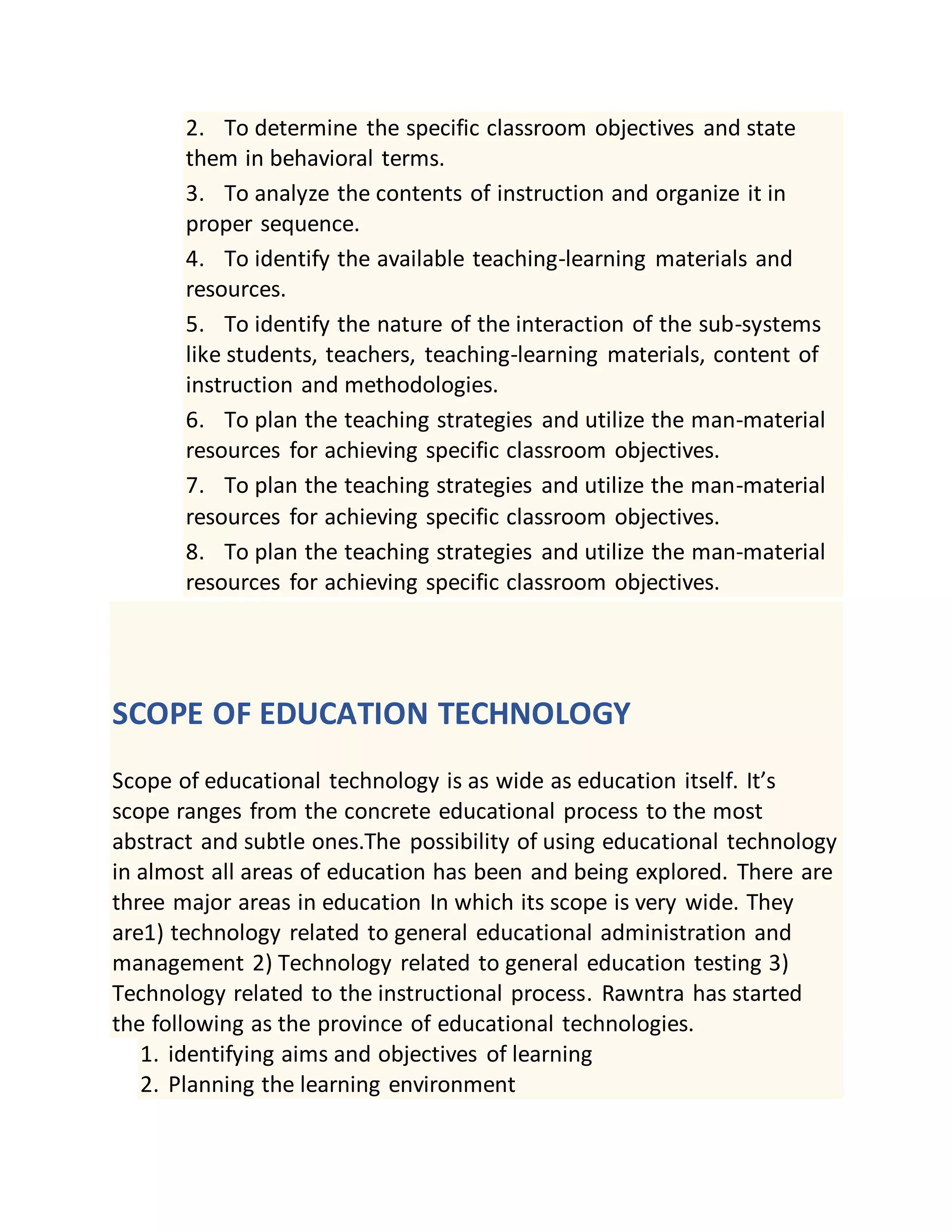 2. To determine the specific classroom objectives and state
them in behavioral terms.
3. To analyze the contents of instruction and organize it in
proper sequence.
4. To identify the available teaching-learning materials and
resources.
5. To identify the nature of the interaction of the sub-systems
like students, teachers, teaching-learning materials, content of
instruction and methodologies.
6. To plan the teaching strategies and utilize the man-material
resources for achieving specific classroom objectives.
7. To plan the teaching strategies and utilize the man-material
resources for achieving specific classroom objectives.
8. To plan the teaching strategies and utilize the man-material
resources for achieving specific classroom objectives.
SCOPE OF EDUCATION TECHNOLOGY
Scope of educational technology is as wide as education itself. It’s
scope ranges from the concrete educational process to the most
abstract and subtle ones.The possibility of using educational technology
in almost all areas of education has been and being explored. There are
three major areas in education In which its scope is very wide. They
are1) technology related to general educational administration and
management 2) Technology related to general education testing 3)
Technology related to the instructional process. Rawntra has started
the following as the province of educational technologies.
1. identifying aims and objectives of learning
2. Planning the learning environment
 