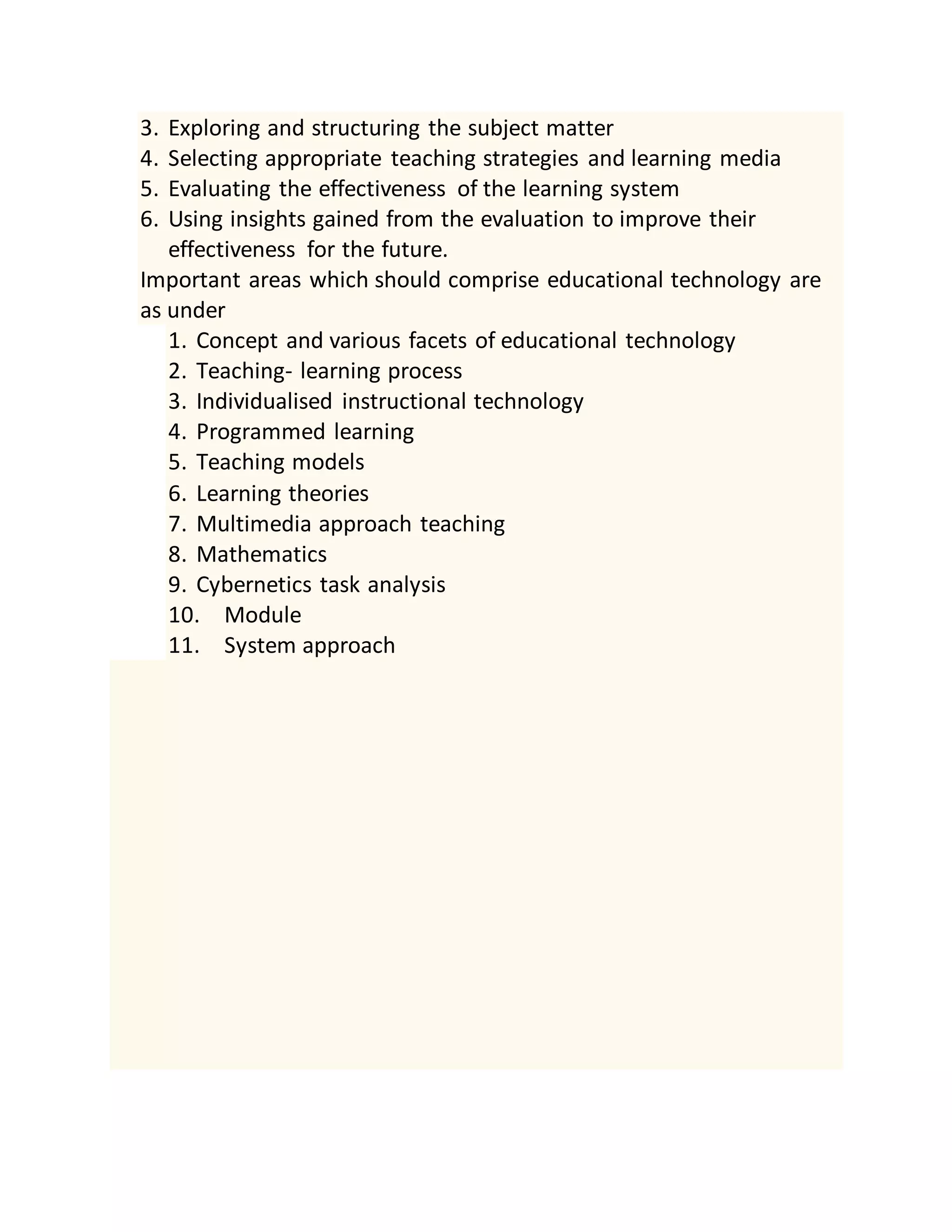 3. Exploring and structuring the subject matter
4. Selecting appropriate teaching strategies and learning media
5. Evaluating the effectiveness of the learning system
6. Using insights gained from the evaluation to improve their
effectiveness for the future.
Important areas which should comprise educational technology are
as under
1. Concept and various facets of educational technology
2. Teaching- learning process
3. Individualised instructional technology
4. Programmed learning
5. Teaching models
6. Learning theories
7. Multimedia approach teaching
8. Mathematics
9. Cybernetics task analysis
10. Module
11. System approach
 