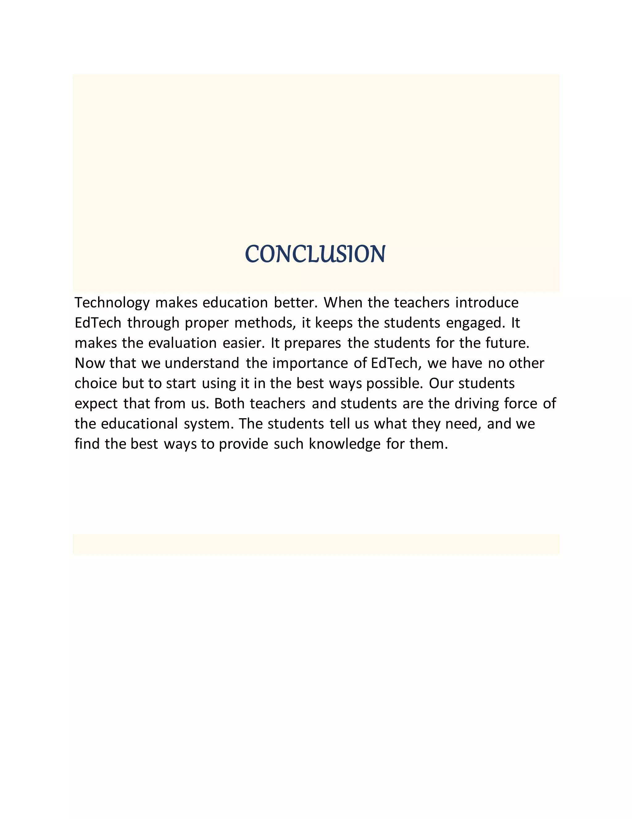 CONCLUSION
Technology makes education better. When the teachers introduce
EdTech through proper methods, it keeps the students engaged. It
makes the evaluation easier. It prepares the students for the future.
Now that we understand the importance of EdTech, we have no other
choice but to start using it in the best ways possible. Our students
expect that from us. Both teachers and students are the driving force of
the educational system. The students tell us what they need, and we
find the best ways to provide such knowledge for them.
 