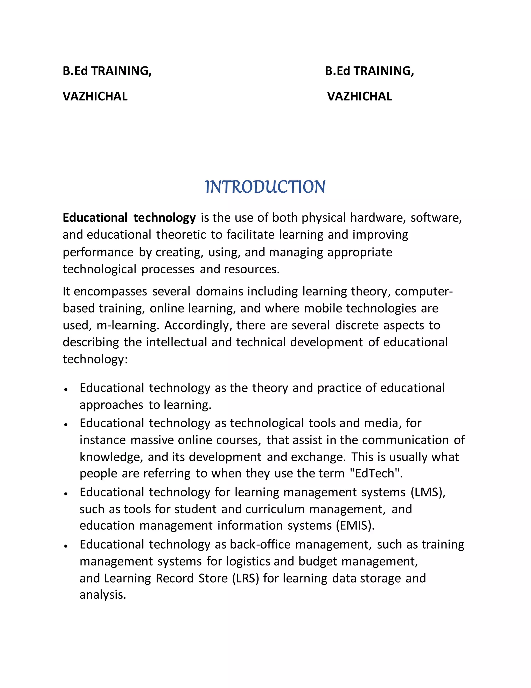 B.Ed TRAINING, B.Ed TRAINING,
VAZHICHAL VAZHICHAL
INTRODUCTION
Educational technology is the use of both physical hardware, software,
and educational theoretic to facilitate learning and improving
performance by creating, using, and managing appropriate
technological processes and resources.
It encompasses several domains including learning theory, computer-
based training, online learning, and where mobile technologies are
used, m-learning. Accordingly, there are several discrete aspects to
describing the intellectual and technical development of educational
technology:
 Educational technology as the theory and practice of educational
approaches to learning.
 Educational technology as technological tools and media, for
instance massive online courses, that assist in the communication of
knowledge, and its development and exchange. This is usually what
people are referring to when they use the term "EdTech".
 Educational technology for learning management systems (LMS),
such as tools for student and curriculum management, and
education management information systems (EMIS).
 Educational technology as back-office management, such as training
management systems for logistics and budget management,
and Learning Record Store (LRS) for learning data storage and
analysis.
 