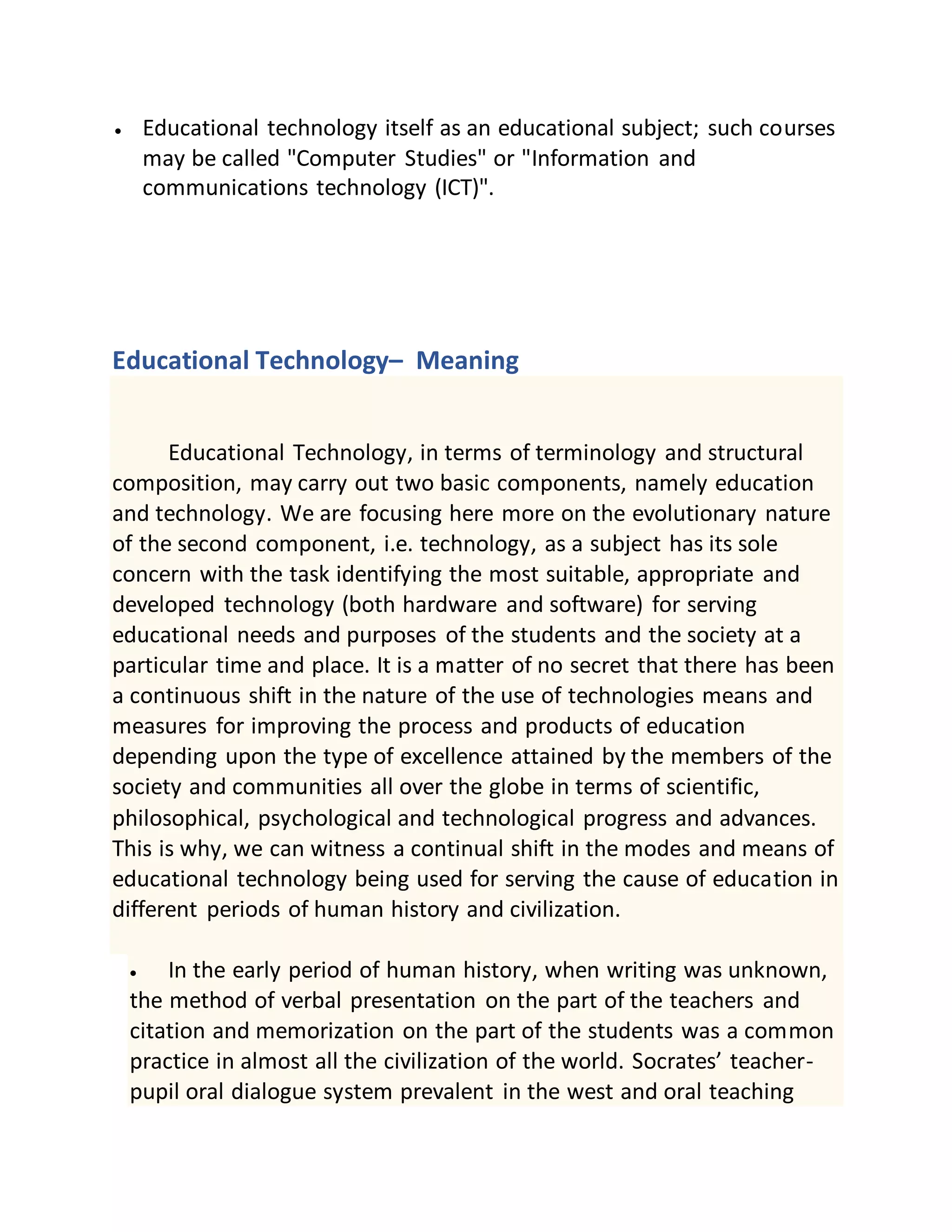 Educational technology itself as an educational subject; such courses
may be called "Computer Studies" or "Information and
communications technology (ICT)".
Educational Technology– Meaning
Educational Technology, in terms of terminology and structural
composition, may carry out two basic components, namely education
and technology. We are focusing here more on the evolutionary nature
of the second component, i.e. technology, as a subject has its sole
concern with the task identifying the most suitable, appropriate and
developed technology (both hardware and software) for serving
educational needs and purposes of the students and the society at a
particular time and place. It is a matter of no secret that there has been
a continuous shift in the nature of the use of technologies means and
measures for improving the process and products of education
depending upon the type of excellence attained by the members of the
society and communities all over the globe in terms of scientific,
philosophical, psychological and technological progress and advances.
This is why, we can witness a continual shift in the modes and means of
educational technology being used for serving the cause of education in
different periods of human history and civilization.
 In the early period of human history, when writing was unknown,
the method of verbal presentation on the part of the teachers and
citation and memorization on the part of the students was a common
practice in almost all the civilization of the world. Socrates’ teacher-
pupil oral dialogue system prevalent in the west and oral teaching
 