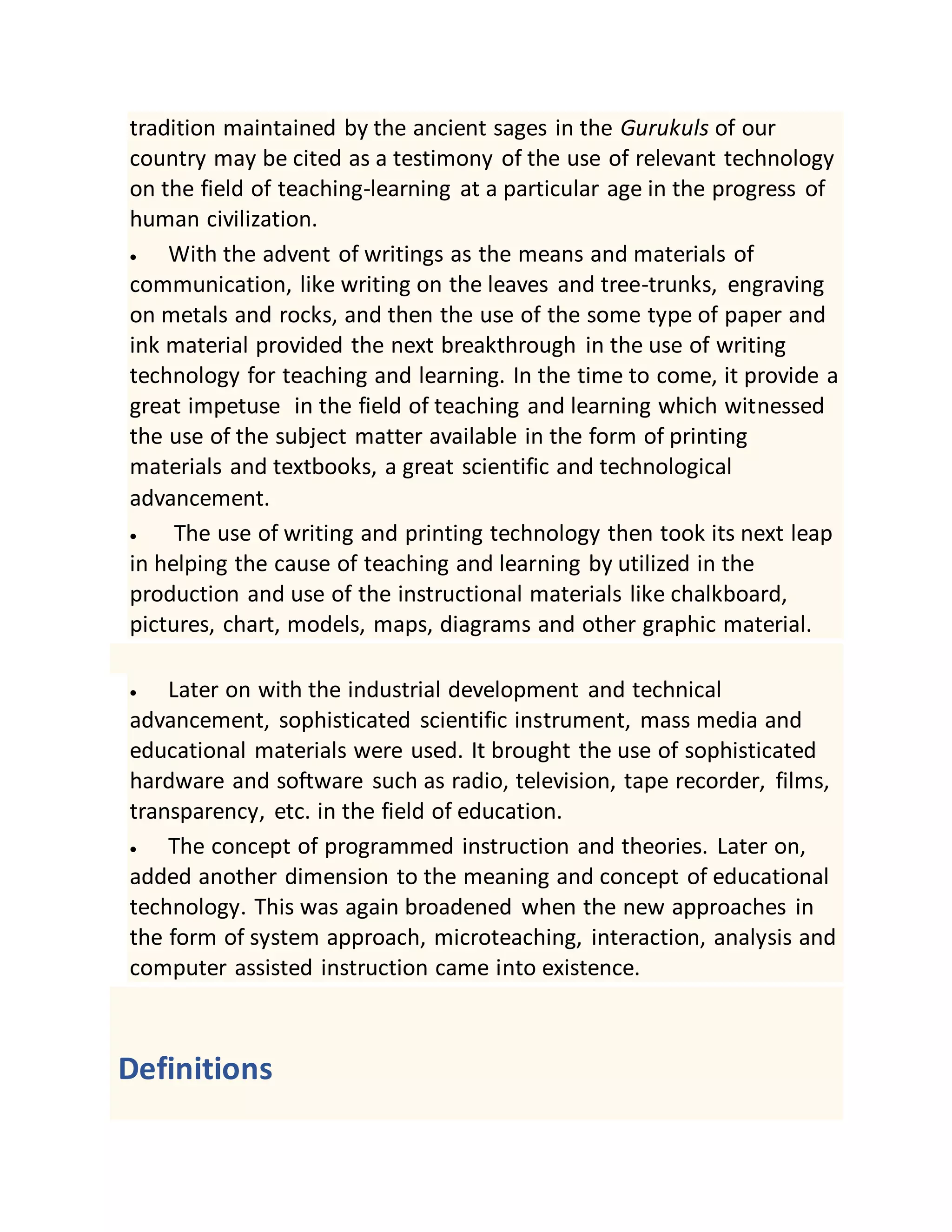 tradition maintained by the ancient sages in the Gurukuls of our
country may be cited as a testimony of the use of relevant technology
on the field of teaching-learning at a particular age in the progress of
human civilization.
 With the advent of writings as the means and materials of
communication, like writing on the leaves and tree-trunks, engraving
on metals and rocks, and then the use of the some type of paper and
ink material provided the next breakthrough in the use of writing
technology for teaching and learning. In the time to come, it provide a
great impetuse in the field of teaching and learning which witnessed
the use of the subject matter available in the form of printing
materials and textbooks, a great scientific and technological
advancement.
 The use of writing and printing technology then took its next leap
in helping the cause of teaching and learning by utilized in the
production and use of the instructional materials like chalkboard,
pictures, chart, models, maps, diagrams and other graphic material.
 Later on with the industrial development and technical
advancement, sophisticated scientific instrument, mass media and
educational materials were used. It brought the use of sophisticated
hardware and software such as radio, television, tape recorder, films,
transparency, etc. in the field of education.
 The concept of programmed instruction and theories. Later on,
added another dimension to the meaning and concept of educational
technology. This was again broadened when the new approaches in
the form of system approach, microteaching, interaction, analysis and
computer assisted instruction came into existence.
Definitions
 