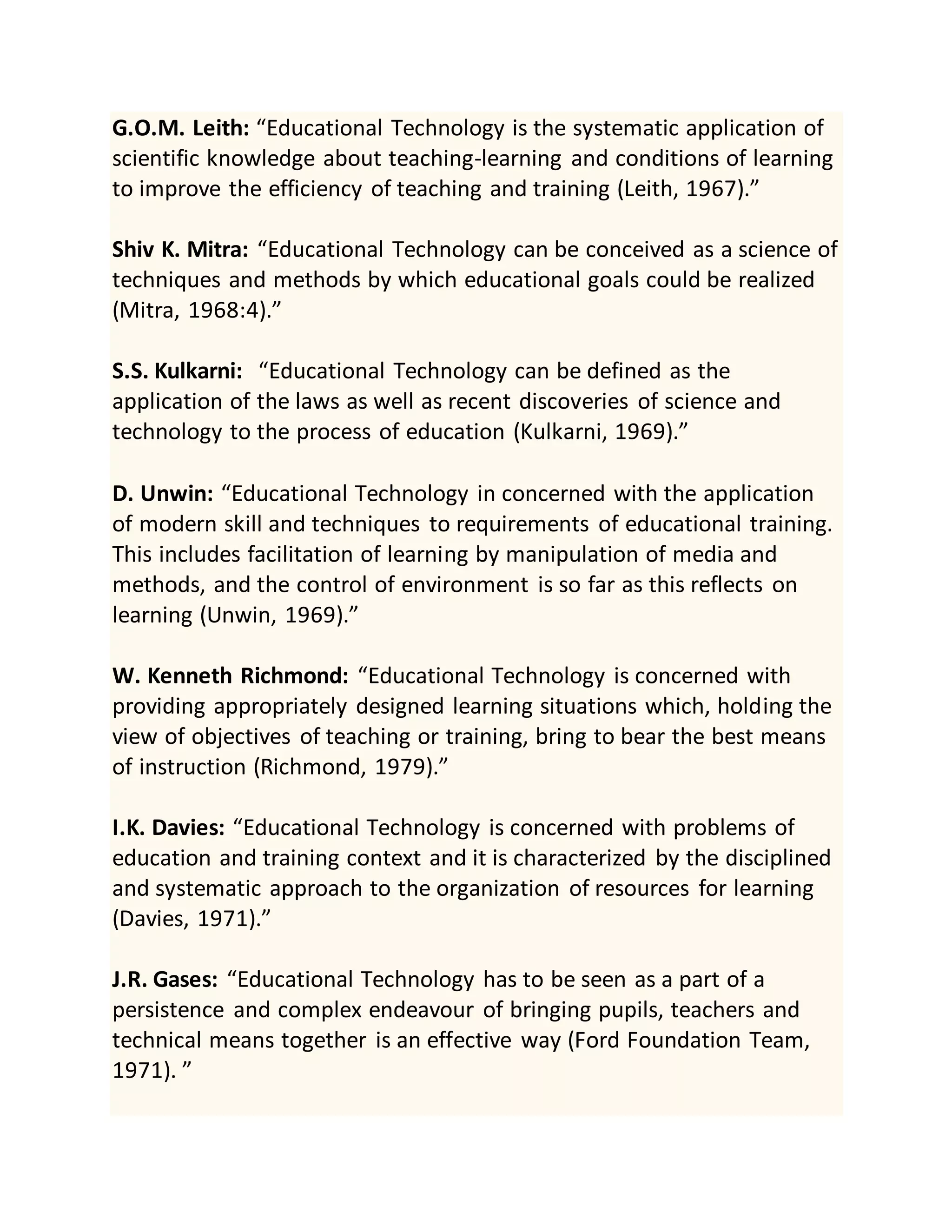 G.O.M. Leith: “Educational Technology is the systematic application of
scientific knowledge about teaching-learning and conditions of learning
to improve the efficiency of teaching and training (Leith, 1967).”
Shiv K. Mitra: “Educational Technology can be conceived as a science of
techniques and methods by which educational goals could be realized
(Mitra, 1968:4).”
S.S. Kulkarni: “Educational Technology can be defined as the
application of the laws as well as recent discoveries of science and
technology to the process of education (Kulkarni, 1969).”
D. Unwin: “Educational Technology in concerned with the application
of modern skill and techniques to requirements of educational training.
This includes facilitation of learning by manipulation of media and
methods, and the control of environment is so far as this reflects on
learning (Unwin, 1969).”
W. Kenneth Richmond: “Educational Technology is concerned with
providing appropriately designed learning situations which, holding the
view of objectives of teaching or training, bring to bear the best means
of instruction (Richmond, 1979).”
I.K. Davies: “Educational Technology is concerned with problems of
education and training context and it is characterized by the disciplined
and systematic approach to the organization of resources for learning
(Davies, 1971).”
J.R. Gases: “Educational Technology has to be seen as a part of a
persistence and complex endeavour of bringing pupils, teachers and
technical means together is an effective way (Ford Foundation Team,
1971). ”
 