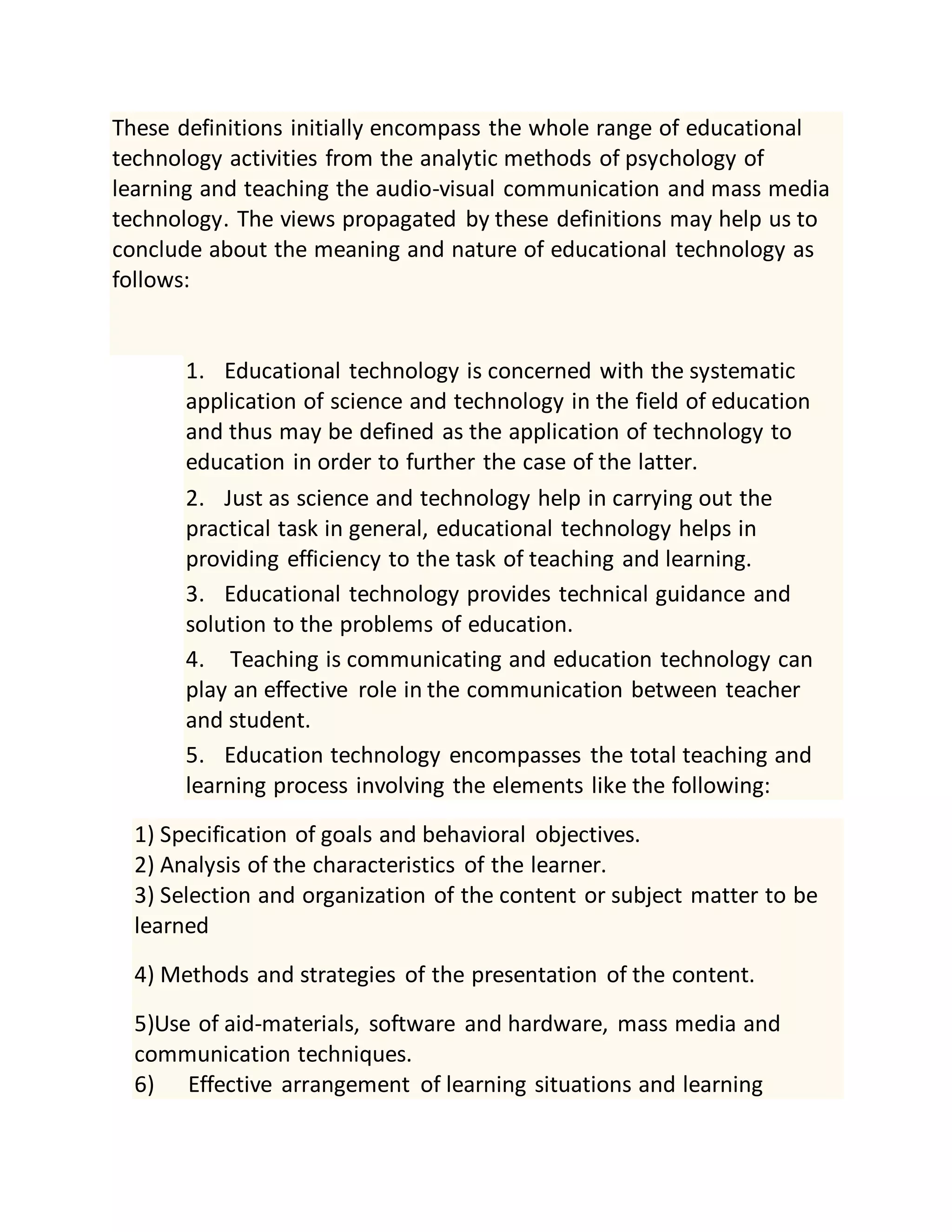 These definitions initially encompass the whole range of educational
technology activities from the analytic methods of psychology of
learning and teaching the audio-visual communication and mass media
technology. The views propagated by these definitions may help us to
conclude about the meaning and nature of educational technology as
follows:
1. Educational technology is concerned with the systematic
application of science and technology in the field of education
and thus may be defined as the application of technology to
education in order to further the case of the latter.
2. Just as science and technology help in carrying out the
practical task in general, educational technology helps in
providing efficiency to the task of teaching and learning.
3. Educational technology provides technical guidance and
solution to the problems of education.
4. Teaching is communicating and education technology can
play an effective role in the communication between teacher
and student.
5. Education technology encompasses the total teaching and
learning process involving the elements like the following:
1) Specification of goals and behavioral objectives.
2) Analysis of the characteristics of the learner.
3) Selection and organization of the content or subject matter to be
learned
4) Methods and strategies of the presentation of the content.
5)Use of aid-materials, software and hardware, mass media and
communication techniques.
6) Effective arrangement of learning situations and learning
 