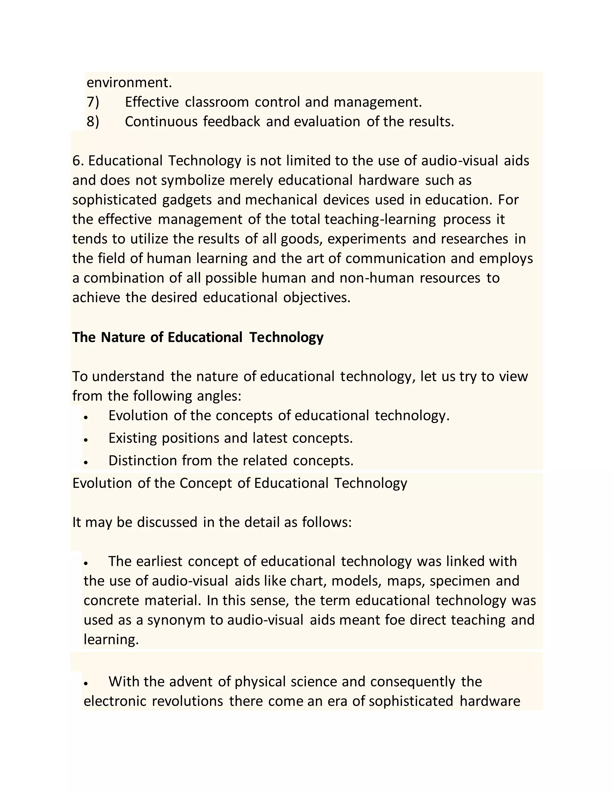environment.
7) Effective classroom control and management.
8) Continuous feedback and evaluation of the results.
6. Educational Technology is not limited to the use of audio-visual aids
and does not symbolize merely educational hardware such as
sophisticated gadgets and mechanical devices used in education. For
the effective management of the total teaching-learning process it
tends to utilize the results of all goods, experiments and researches in
the field of human learning and the art of communication and employs
a combination of all possible human and non-human resources to
achieve the desired educational objectives.
The Nature of Educational Technology
To understand the nature of educational technology, let us try to view
from the following angles:
 Evolution of the concepts of educational technology.
 Existing positions and latest concepts.
 Distinction from the related concepts.
Evolution of the Concept of Educational Technology
It may be discussed in the detail as follows:
 The earliest concept of educational technology was linked with
the use of audio-visual aids like chart, models, maps, specimen and
concrete material. In this sense, the term educational technology was
used as a synonym to audio-visual aids meant foe direct teaching and
learning.
 With the advent of physical science and consequently the
electronic revolutions there come an era of sophisticated hardware
 