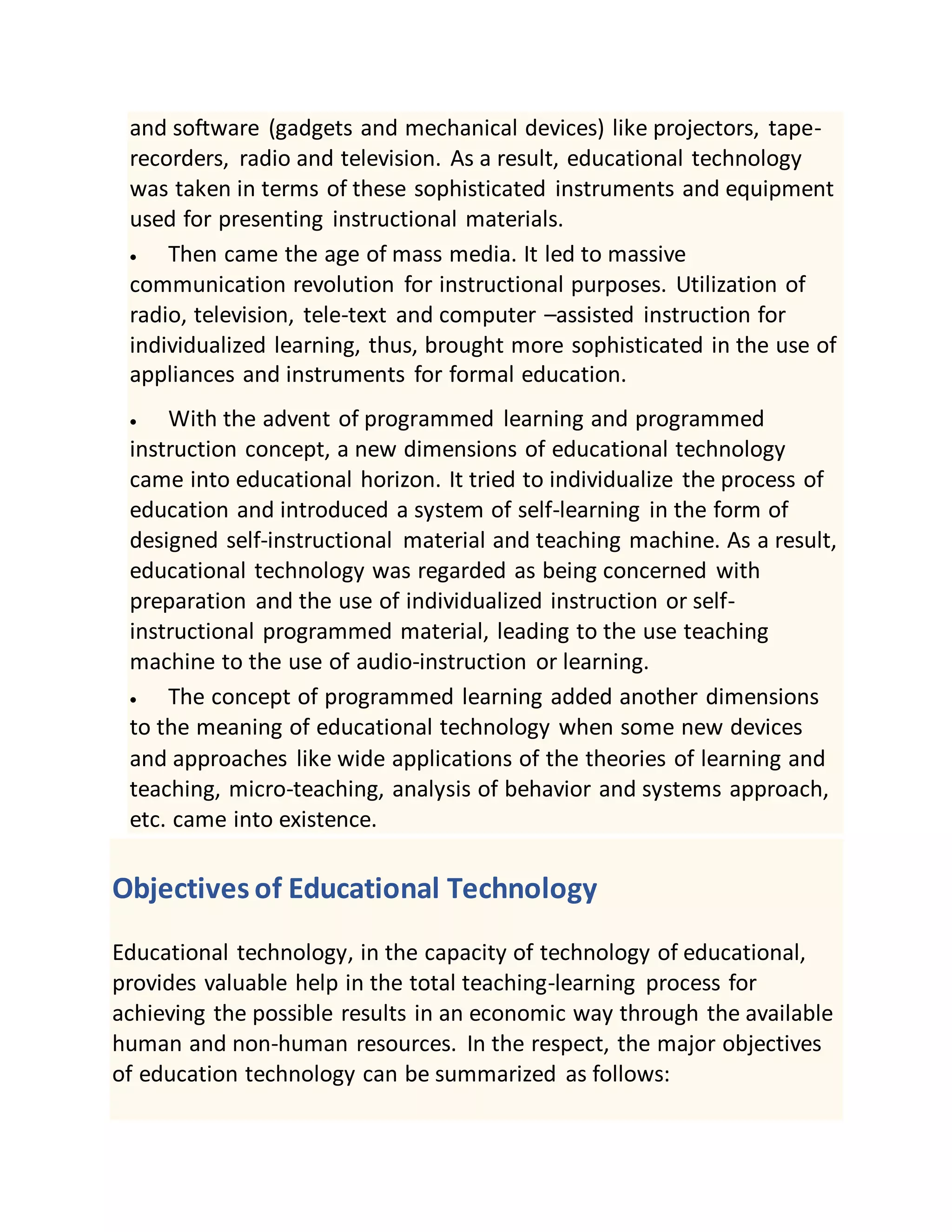 and software (gadgets and mechanical devices) like projectors, tape-
recorders, radio and television. As a result, educational technology
was taken in terms of these sophisticated instruments and equipment
used for presenting instructional materials.
 Then came the age of mass media. It led to massive
communication revolution for instructional purposes. Utilization of
radio, television, tele-text and computer –assisted instruction for
individualized learning, thus, brought more sophisticated in the use of
appliances and instruments for formal education.
 With the advent of programmed learning and programmed
instruction concept, a new dimensions of educational technology
came into educational horizon. It tried to individualize the process of
education and introduced a system of self-learning in the form of
designed self-instructional material and teaching machine. As a result,
educational technology was regarded as being concerned with
preparation and the use of individualized instruction or self-
instructional programmed material, leading to the use teaching
machine to the use of audio-instruction or learning.
 The concept of programmed learning added another dimensions
to the meaning of educational technology when some new devices
and approaches like wide applications of the theories of learning and
teaching, micro-teaching, analysis of behavior and systems approach,
etc. came into existence.
Objectives of Educational Technology
Educational technology, in the capacity of technology of educational,
provides valuable help in the total teaching-learning process for
achieving the possible results in an economic way through the available
human and non-human resources. In the respect, the major objectives
of education technology can be summarized as follows:
 