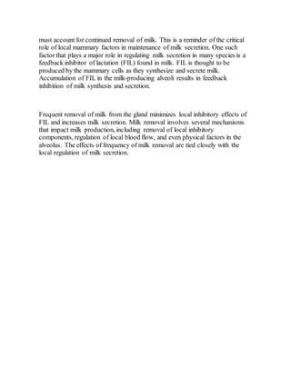 must account for continued removal of milk. This is a reminder of the critical
role of local mammary factors in maintenance of milk secretion. One such
factor that plays a major role in regulating milk secretion in many species is a
feedback inhibitor of lactation (FIL) found in milk. FIL is thought to be
produced by the mammary cells as they synthesize and secrete milk.
Accumulation of FIL in the milk-producing alveoli results in feedback
inhibition of milk synthesis and secretion.
Frequent removal of milk from the gland minimizes local inhibitory effects of
FIL and increases milk secretion. Milk removal involves several mechanisms
that impact milk production, including removal of local inhibitory
components, regulation of local blood flow, and even physical factors in the
alveolus. The effects of frequency of milk removal are tied closely with the
local regulation of milk secretion.
 