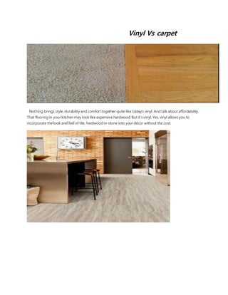 Vinyl Vs carpet
Nothing brings style, durability and comfort together quite like today's vinyl. Andtalkabout affordability.
That flooring in your kitchenmay looklike expensive hardwood.But it'svinyl. Yes, vinyl allowsyou to
incorporate the look and feel of tile, hardwoodor stone into your décor without the cost.
 