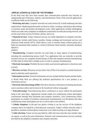APPLICATIONS & USES OF NETWORKS
In the short time they have been around, data communication networks have become an
indispensable part of business, industry, and entertainment. Some of the network applications
in different fields are the following:
• Marketing and sales. Computer networks are used extensively in both marketing and sales
organizations. Marketing professionals use them to collect, exchange, and analyze data relating
to customer needs and product development cycles. Sales applications include teleshopping,
which uses order entry computers or telephones connected to an order-processing network, and
on-line reservation services for hotels, airlines, and so on.
• Financial services. Today's financial services are totally dependent on computer networks.
Applications include credit history searches, foreign exchange and investment services, and
electronic funds transfer (EFT), which allows a user, to transfer money without going into a
bank (an automated teller machine is a kind of electronic funds transfer; automatic paycheck
deposit is
another).
• Manufacturing. Computer networks are used today in, many aspects of manufacturing,
including the manufacturing process itself. Two applications that use networks to provide
essential services are computer-assisted design (CAD) and computer-assisted manufacturing
(CAM), both of which allow multiple users to work on a project simultaneously.
• Electronic messaging: Probably the most widely used network application is electronic mail
(e-mail).
• Directory services: Directory services allow lists of files to be stored in a central location to
speed worldwide search operations.
• Information services: Network information services include bulletin boards and data banks.
A World Wide Web site offering the technical specifications for a new product is an
information service.
• Electronic data interchange (EDI): EDI allows business information (including documents
such as purchase orders and invoices) to be transferred without using paper.
• Teleconferencing: Teleconferencing allows conferences to occur without the participants
being in the same place. Applications include simple text conferencing (where participants
communicate through their keyboards and computer monitors). voice conferencing (where
participants at a number of locations communicate simultaneously over the phone) and video
conferencing (where participants can see as well as talk to one another).
• Cellular telephone: In the past two parties wishing to use the services of the telephone
company had to be linked by a fixed physical connection. Today's cellular networks make it
possible to maintain wireless phone connections even while traveling over large distances.
• Cable television: Future services provided by cable television networks may include video
on request, as well as the same information, financial, and communications services currently
provided by the telephone companies and computer networks.
 