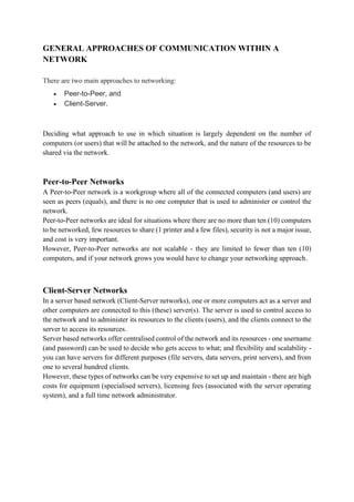 GENERAL APPROACHES OF COMMUNICATION WITHIN A
NETWORK
There are two main approaches to networking:
• Peer-to-Peer, and
• Client-Server.
Deciding what approach to use in which situation is largely dependent on the number of
computers (or users) that will be attached to the network, and the nature of the resources to be
shared via the network.
Peer-to-Peer Networks
A Peer-to-Peer network is a workgroup where all of the connected computers (and users) are
seen as peers (equals), and there is no one computer that is used to administer or control the
network.
Peer-to-Peer networks are ideal for situations where there are no more than ten (10) computers
to be networked, few resources to share (1 printer and a few files), security is not a major issue,
and cost is very important.
However, Peer-to-Peer networks are not scalable - they are limited to fewer than ten (10)
computers, and if your network grows you would have to change your networking approach.
Client-Server Networks
In a server based network (Client-Server networks), one or more computers act as a server and
other computers are connected to this (these) server(s). The server is used to control access to
the network and to administer its resources to the clients (users), and the clients connect to the
server to access its resources.
Server based networks offer centralised control of the network and its resources - one username
(and password) can be used to decide who gets access to what; and flexibility and scalability -
you can have servers for different purposes (file servers, data servers, print servers), and from
one to several hundred clients.
However, these types of networks can be very expensive to set up and maintain - there are high
costs for equipment (specialised servers), licensing fees (associated with the server operating
system), and a full time network administrator.
 