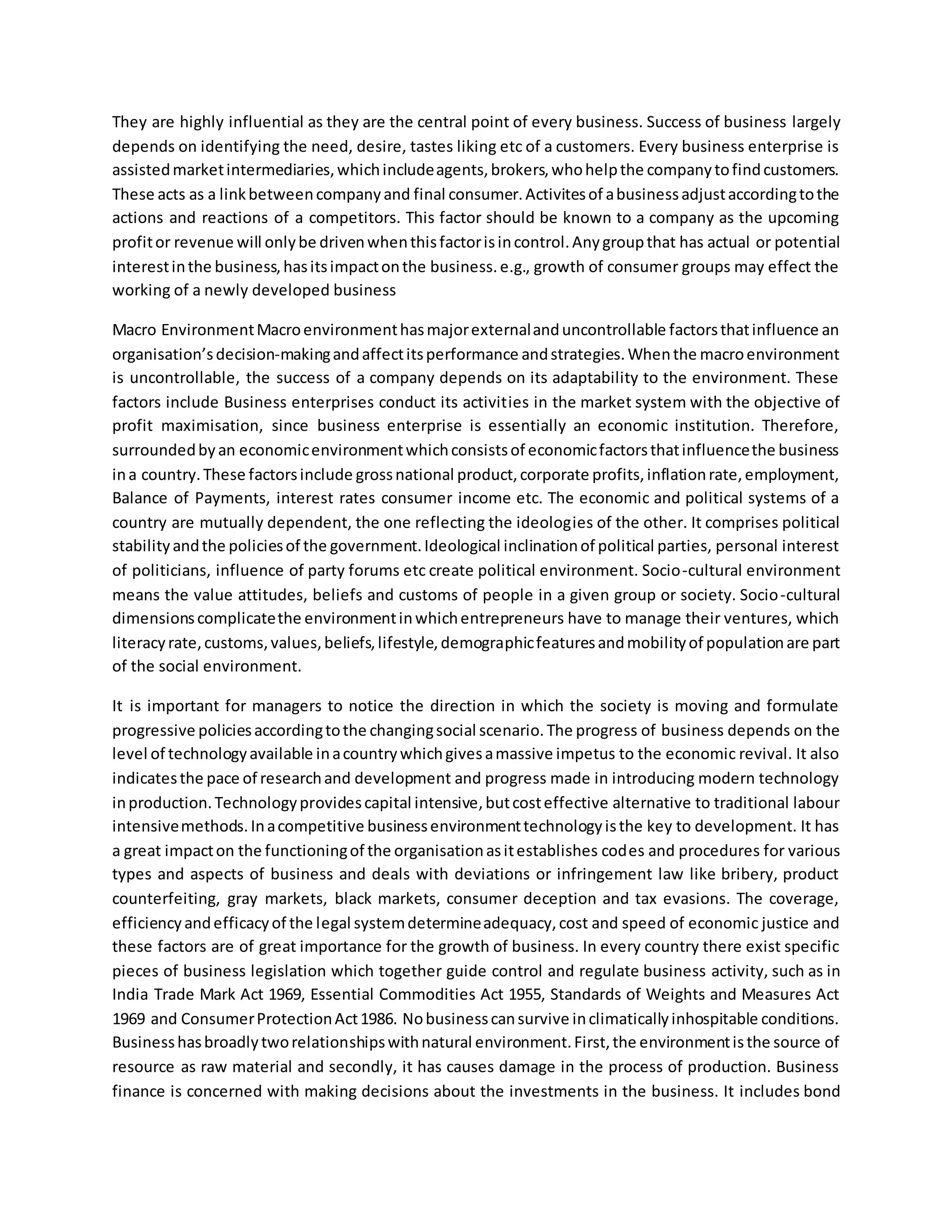 They are highly influential as they are the central point of every business. Success of business largely
depends on identifying the need, desire, tastes liking etc of a customers. Every business enterprise is
assistedmarketintermediaries,whichincludeagents,brokers,whohelpthe companytofindcustomers.
These acts as a linkbetweencompanyand final consumer.Activitesof abusinessadjustaccordingtothe
actions and reactions of a competitors. This factor should be known to a company as the upcoming
profitor revenue will onlybe drivenwhenthisfactorisincontrol.Anygroupthat has actual or potential
interestinthe business,hasitsimpactonthe business.e.g., growth of consumer groups may effect the
working of a newly developed business
Macro EnvironmentMacroenvironmenthasmajorexternalanduncontrollable factorsthatinfluence an
organisation’sdecision-makingandaffectitsperformance andstrategies.Whenthe macroenvironment
is uncontrollable, the success of a company depends on its adaptability to the environment. These
factors include Business enterprises conduct its activities in the market system with the objective of
profit maximisation, since business enterprise is essentially an economic institution. Therefore,
surroundedbyan economicenvironmentwhichconsistsof economicfactorsthatinfluencethe business
ina country.These factorsinclude grossnational product,corporate profits,inflationrate,employment,
Balance of Payments, interest rates consumer income etc. The economic and political systems of a
country are mutually dependent, the one reflecting the ideologies of the other. It comprises political
stabilityandthe policiesof the government.Ideological inclinationof political parties, personal interest
of politicians, influence of party forums etc create political environment. Socio-cultural environment
means the value attitudes, beliefs and customs of people in a given group or society. Socio-cultural
dimensionscomplicatethe environmentinwhichentrepreneurs have to manage their ventures, which
literacyrate,customs,values,beliefs,lifestyle,demographicfeaturesandmobilityof populationare part
of the social environment.
It is important for managers to notice the direction in which the society is moving and formulate
progressive policiesaccordingtothe changingsocial scenario.The progress of business depends on the
level of technologyavailable inacountrywhichgivesamassive impetus to the economic revival. It also
indicatesthe pace of researchand development and progress made in introducing modern technology
inproduction.Technologyprovidescapital intensive,butcosteffective alternative to traditional labour
intensivemethods.Inacompetitive businessenvironmenttechnologyisthe key to development. It has
a great impacton the functioningof the organisationasitestablishes codes and procedures for various
types and aspects of business and deals with deviations or infringement law like bribery, product
counterfeiting, gray markets, black markets, consumer deception and tax evasions. The coverage,
efficiencyandefficacyof the legal systemdetermineadequacy,cost and speed of economic justice and
these factors are of great importance for the growth of business. In every country there exist specific
pieces of business legislation which together guide control and regulate business activity, such as in
India Trade Mark Act 1969, Essential Commodities Act 1955, Standards of Weights and Measures Act
1969 and ConsumerProtectionAct1986. Nobusinesscansurvive inclimaticallyinhospitable conditions.
Businesshasbroadlytworelationshipswithnatural environment.First,the environmentisthe source of
resource as raw material and secondly, it has causes damage in the process of production. Business
finance is concerned with making decisions about the investments in the business. It includes bond
 