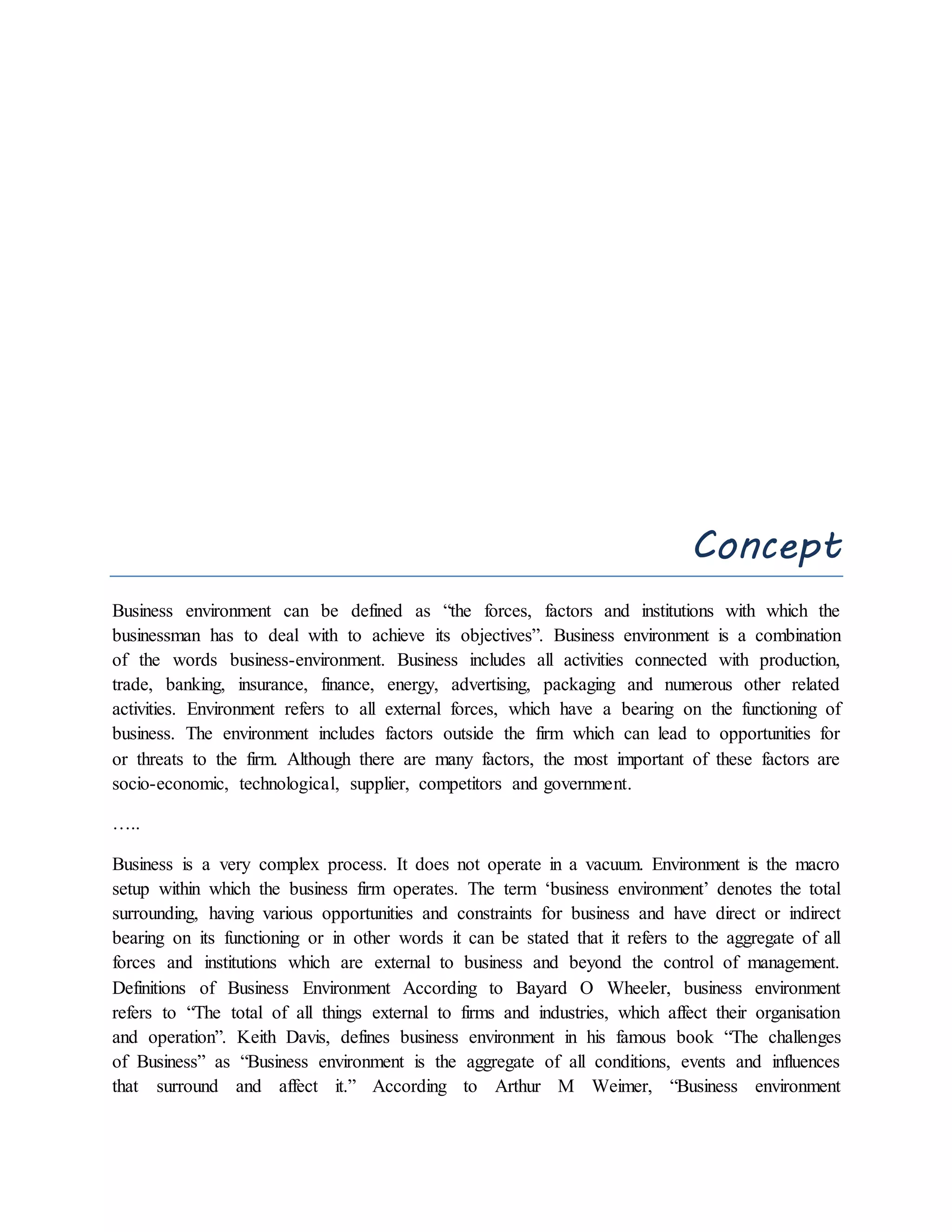 Concept
Business environment can be defined as “the forces, factors and institutions with which the
businessman has to deal with to achieve its objectives”. Business environment is a combination
of the words business-environment. Business includes all activities connected with production,
trade, banking, insurance, finance, energy, advertising, packaging and numerous other related
activities. Environment refers to all external forces, which have a bearing on the functioning of
business. The environment includes factors outside the firm which can lead to opportunities for
or threats to the firm. Although there are many factors, the most important of these factors are
socio-economic, technological, supplier, competitors and government.
…..
Business is a very complex process. It does not operate in a vacuum. Environment is the macro
setup within which the business firm operates. The term ‘business environment’ denotes the total
surrounding, having various opportunities and constraints for business and have direct or indirect
bearing on its functioning or in other words it can be stated that it refers to the aggregate of all
forces and institutions which are external to business and beyond the control of management.
Definitions of Business Environment According to Bayard O Wheeler, business environment
refers to “The total of all things external to firms and industries, which affect their organisation
and operation”. Keith Davis, defines business environment in his famous book “The challenges
of Business” as “Business environment is the aggregate of all conditions, events and influences
that surround and affect it.” According to Arthur M Weimer, “Business environment
 