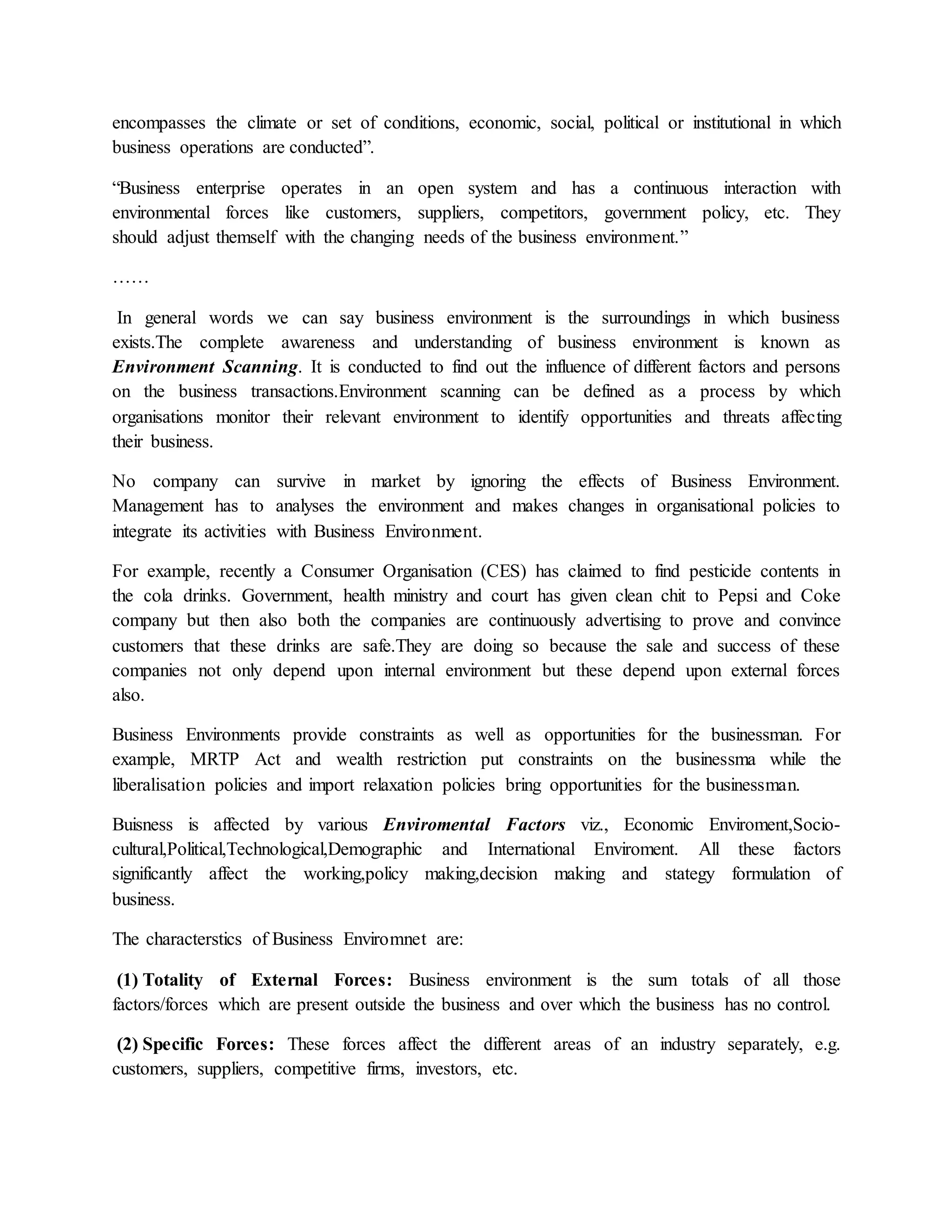 encompasses the climate or set of conditions, economic, social, political or institutional in which
business operations are conducted”.
“Business enterprise operates in an open system and has a continuous interaction with
environmental forces like customers, suppliers, competitors, government policy, etc. They
should adjust themself with the changing needs of the business environment.”
……
In general words we can say business environment is the surroundings in which business
exists.The complete awareness and understanding of business environment is known as
Environment Scanning. It is conducted to find out the influence of different factors and persons
on the business transactions.Environment scanning can be defined as a process by which
organisations monitor their relevant environment to identify opportunities and threats affecting
their business.
No company can survive in market by ignoring the effects of Business Environment.
Management has to analyses the environment and makes changes in organisational policies to
integrate its activities with Business Environment.
For example, recently a Consumer Organisation (CES) has claimed to find pesticide contents in
the cola drinks. Government, health ministry and court has given clean chit to Pepsi and Coke
company but then also both the companies are continuously advertising to prove and convince
customers that these drinks are safe.They are doing so because the sale and success of these
companies not only depend upon internal environment but these depend upon external forces
also.
Business Environments provide constraints as well as opportunities for the businessman. For
example, MRTP Act and wealth restriction put constraints on the businessma while the
liberalisation policies and import relaxation policies bring opportunities for the businessman.
Buisness is affected by various Enviromental Factors viz., Economic Enviroment,Socio-
cultural,Political,Technological,Demographic and International Enviroment. All these factors
significantly affect the working,policy making,decision making and stategy formulation of
business.
The characterstics of Business Enviromnet are:
(1) Totality of External Forces: Business environment is the sum totals of all those
factors/forces which are present outside the business and over which the business has no control.
(2) Specific Forces: These forces affect the different areas of an industry separately, e.g.
customers, suppliers, competitive firms, investors, etc.
 