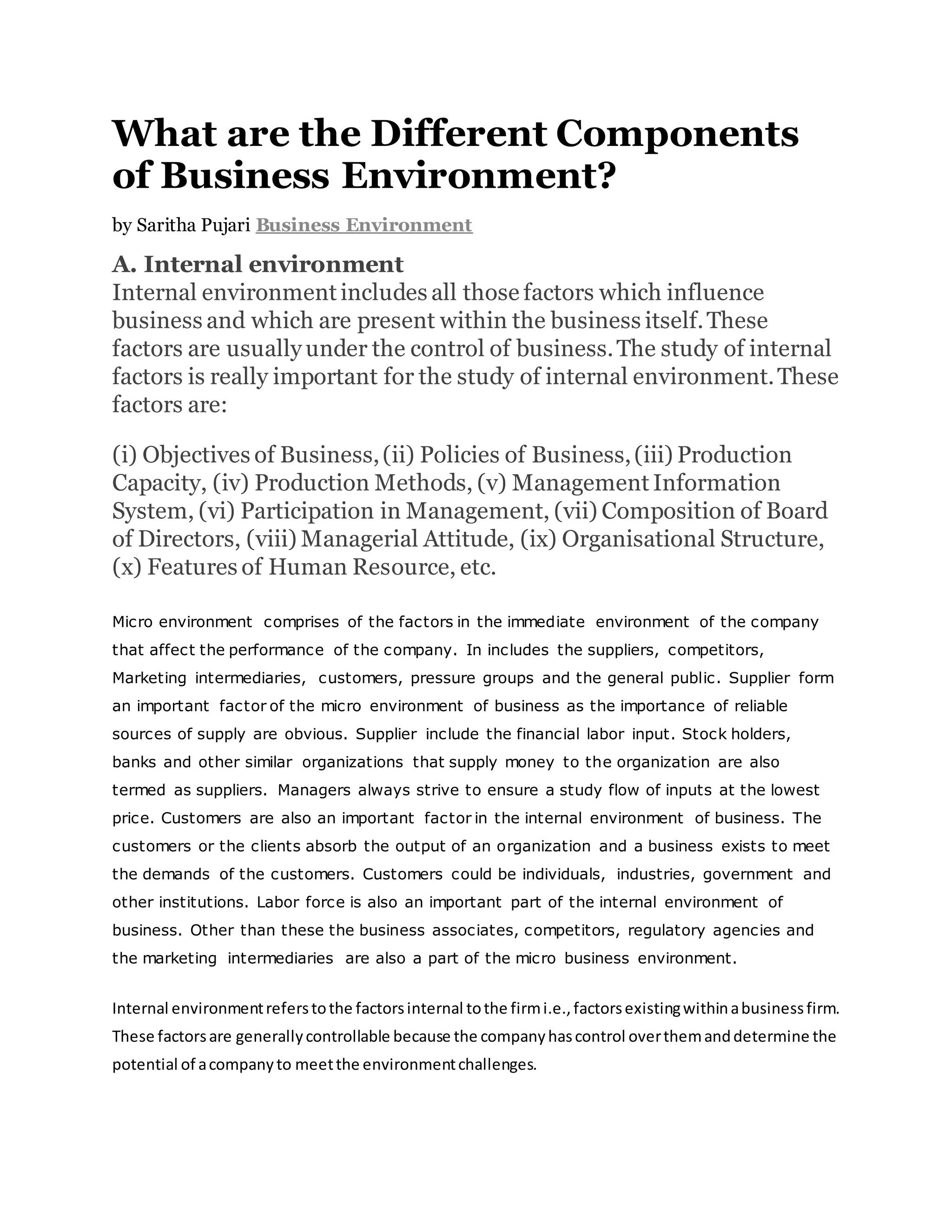 What are the Different Components
of Business Environment?
by Saritha Pujari Business Environment
A. Internal environment
Internal environment includes all those factors which influence
business and which are present within the business itself.These
factors are usually under the control of business.The study of internal
factors is really important for the study of internal environment.These
factors are:
(i) Objectives of Business,(ii) Policies of Business,(iii) Production
Capacity, (iv) Production Methods, (v) Management Information
System, (vi) Participation in Management, (vii) Composition of Board
of Directors, (viii) Managerial Attitude, (ix) Organisational Structure,
(x) Features of Human Resource, etc.
Micro environment comprises of the factors in the immediate environment of the company
that affect the performance of the company. In includes the suppliers, competitors,
Marketing intermediaries, customers, pressure groups and the general public. Supplier form
an important factor of the micro environment of business as the importance of reliable
sources of supply are obvious. Supplier include the financial labor input. Stock holders,
banks and other similar organizations that supply money to the organization are also
termed as suppliers. Managers always strive to ensure a study flow of inputs at the lowest
price. Customers are also an important factor in the internal environment of business. The
customers or the clients absorb the output of an organization and a business exists to meet
the demands of the customers. Customers could be individuals, industries, government and
other institutions. Labor force is also an important part of the internal environment of
business. Other than these the business associates, competitors, regulatory agencies and
the marketing intermediaries are also a part of the micro business environment.
Internal environmentreferstothe factorsinternal tothe firmi.e.,factorsexistingwithinabusinessfirm.
These factorsare generallycontrollable because the companyhascontrol overthemanddetermine the
potential of acompanyto meetthe environmentchallenges.
 