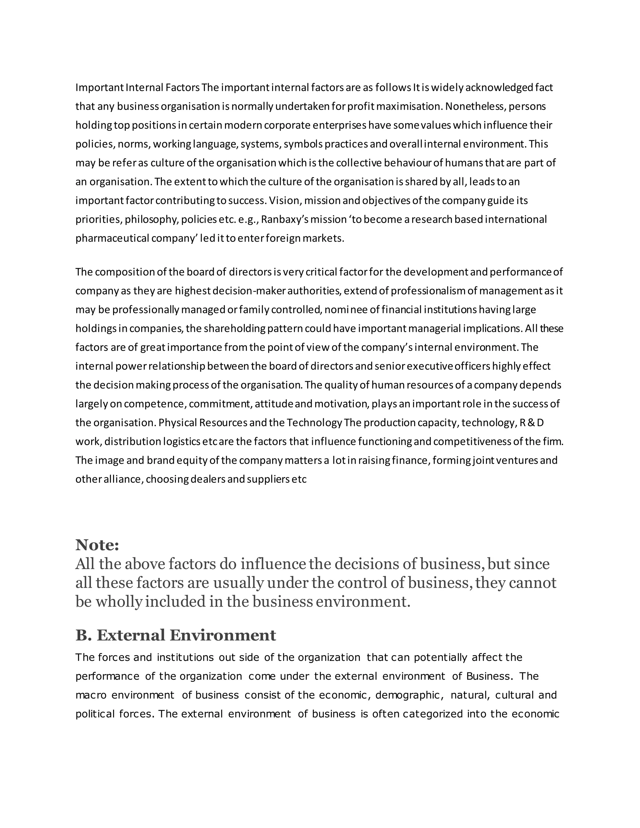 ImportantInternal FactorsThe importantinternal factorsare as followsItiswidelyacknowledgedfact
that any businessorganisationisnormallyundertakenforprofitmaximisation.Nonetheless,persons
holdingtoppositionsincertainmoderncorporate enterpriseshave somevalueswhichinfluence their
policies,norms,workinglanguage,systems,symbolspracticesandoverallinternal environment.This
may be referas culture of the organisationwhichisthe collective behaviourof humansthatare part of
an organisation.The extenttowhichthe culture of the organisationissharedbyall,leadstoan
importantfactorcontributingtosuccess.Vision,missionandobjectivesof the companyguide its
priorities,philosophy,policiesetc.e.g.,Ranbaxy’smission‘tobecome aresearchbasedinternational
pharmaceutical company’ledittoenterforeignmarkets.
The compositionof the boardof directorsisverycritical factorfor the developmentandperformanceof
companyas theyare highestdecision-makerauthorities,extendof professionalismof managementasit
may be professionallymanagedorfamilycontrolled,nominee of financial institutionshavinglarge
holdingsincompanies,the shareholdingpatterncouldhave importantmanagerial implications.All these
factors are of greatimportance fromthe pointof view of the company’sinternal environment.The
internal powerrelationshipbetweenthe boardof directorsandseniorexecutiveofficershighlyeffect
the decisionmakingprocessof the organisation.The qualityof humanresourcesof acompanydepends
largelyoncompetence,commitment,attitudeandmotivation,playsanimportantrole inthe successof
the organisation.Physical Resourcesandthe TechnologyThe productioncapacity,technology,R&D
work,distributionlogisticsetcare the factors that influence functioningandcompetitivenessof the firm.
The image and brandequityof the companymattersa lotinraisingfinance,formingjointventuresand
otheralliance,choosingdealersandsuppliersetc
Note:
All the above factors do influence the decisions of business,but since
all these factors are usually under the control of business,they cannot
be wholly included in the business environment.
B. External Environment
The forces and institutions out side of the organization that can potentially affect the
performance of the organization come under the external environment of Business. The
macro environment of business consist of the economic, demographic, natural, cultural and
political forces. The external environment of business is often categorized into the economic
 