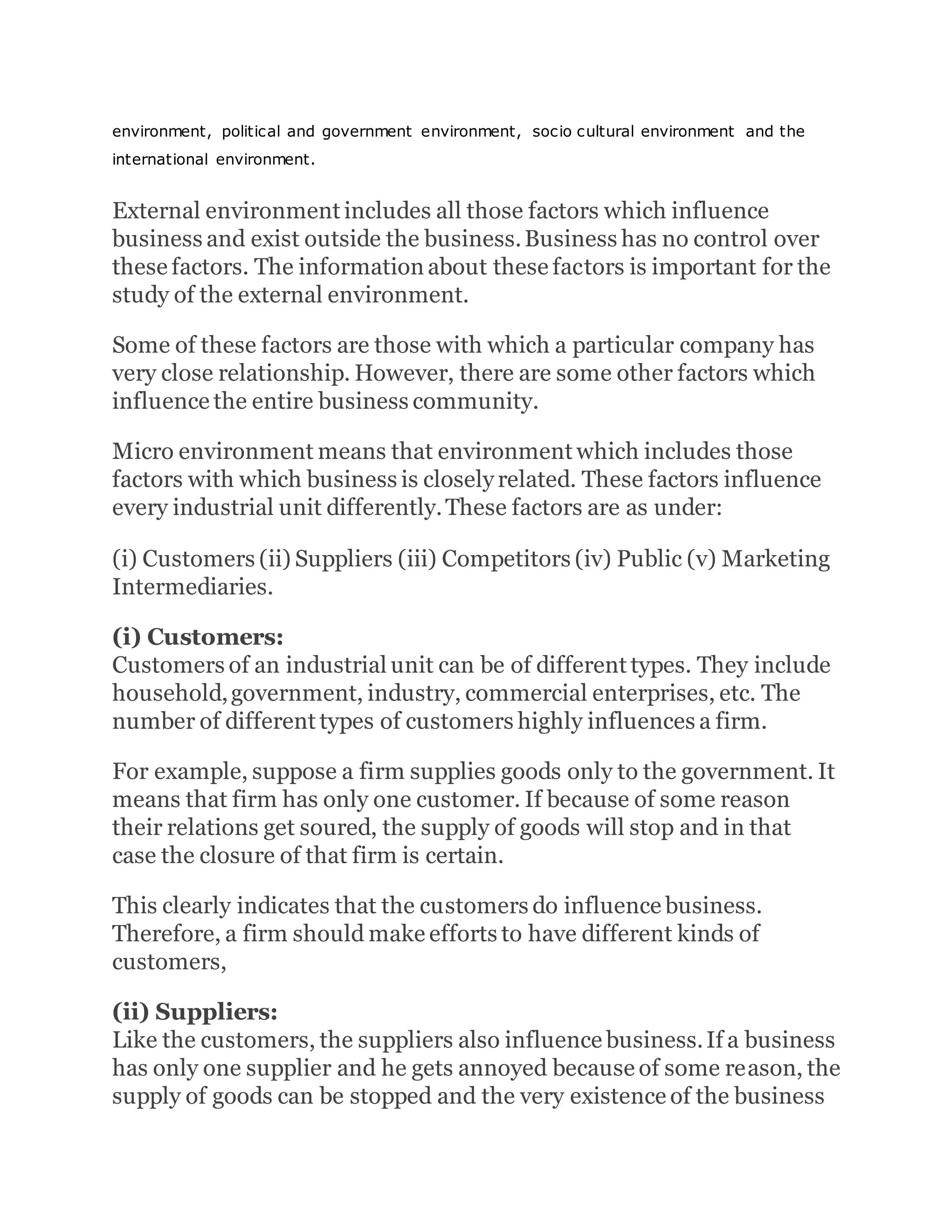 environment, political and government environment, socio cultural environment and the
international environment.
External environment includes all those factors which influence
business and exist outside the business.Business has no control over
these factors. The information about these factors is important for the
study of the external environment.
Some of these factors are those with which a particular company has
very close relationship. However, there are some other factors which
influence the entire business community.
Micro environment means that environment which includes those
factors with which business is closely related. These factors influence
every industrial unit differently.These factors are as under:
(i) Customers (ii) Suppliers (iii) Competitors (iv) Public (v) Marketing
Intermediaries.
(i) Customers:
Customers of an industrial unit can be of different types. They include
household,government, industry, commercial enterprises, etc. The
number of different types of customers highly influences a firm.
For example, suppose a firm supplies goods only to the government. It
means that firm has only one customer. If because of some reason
their relations get soured, the supply of goods will stop and in that
case the closure of that firm is certain.
This clearly indicates that the customers do influence business.
Therefore, a firm should make efforts to have different kinds of
customers,
(ii) Suppliers:
Like the customers, the suppliers also influence business.If a business
has only one supplier and he gets annoyed because of some reason, the
supply of goods can be stopped and the very existence of the business
 
