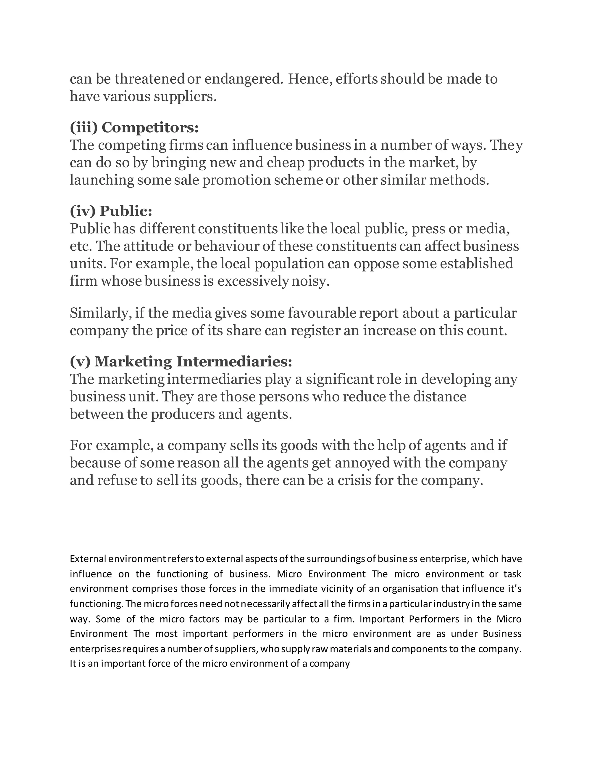can be threatenedor endangered. Hence, efforts should be made to
have various suppliers.
(iii) Competitors:
The competing firms can influence business in a number of ways. They
can do so by bringing new and cheap products in the market, by
launching some sale promotion scheme or other similar methods.
(iv) Public:
Public has different constituents like the local public, press or media,
etc. The attitude or behaviour of these constituents can affect business
units. For example, the local population can oppose some established
firm whose business is excessively noisy.
Similarly, if the media gives some favourable report about a particular
company the price of its share can register an increase on this count.
(v) Marketing Intermediaries:
The marketingintermediaries play a significant role in developing any
business unit. They are those persons who reduce the distance
between the producers and agents.
For example, a company sells its goods with the help of agents and if
because of some reason all the agents get annoyed with the company
and refuse to sell its goods, there can be a crisis for the company.
External environmentreferstoexternal aspectsof the surroundingsof business enterprise, which have
influence on the functioning of business. Micro Environment The micro environment or task
environment comprises those forces in the immediate vicinity of an organisation that influence it’s
functioning.The microforcesneednotnecessarilyaffectall the firmsinaparticularindustryinthe same
way. Some of the micro factors may be particular to a firm. Important Performers in the Micro
Environment The most important performers in the micro environment are as under Business
enterprisesrequiresanumberof suppliers,whosupplyraw materialsandcomponents to the company.
It is an important force of the micro environment of a company
 