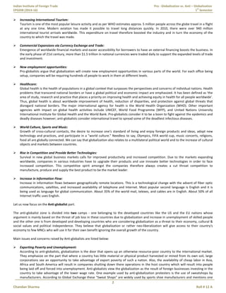Indian Institute of Foreign Trade Pro - Globalization vs. Anti – Globalization
EPGDIB (2014-16) 1
st
Semester
2
Chandan Sharma Roll # 12 A
 Increasing International Tourism:
Tourism is one of the most popular leisure activity and as per WHO estimates approx. 5 million people across the globe travel in a flight
at any one time. Modern aviation has made it possible to travel long distances quickly. In 2010, there were over 940 million
international tourist arrivals worldwide. This expenditure on travel therefore boosted the industry and in turn the economy of the
country to which the travel was made.
 Commercial Expansions via Currency Exchange and Trade:
Emergence of worldwide financial markets and easier accessibility for borrowers to have an external financing boosts the business. In
the early phase of 21st century, more than $1.5 trillion in national currencies were traded daily to support the expanded levels of trade
and investment.
 New employment opportunities:
Pro-globalists argue that globalization will create new employment opportunities in various parts of the world. For each office being
setup, companies will be requiring hundreds of people to work in them at different levels.
 Healthcare:
Global health is the health of populations in a global context that surpasses the perspectives and concerns of individual nations. Health
problems that transcend national borders or have a global political and economic impact are emphasized. It has been defined as 'the
area of study, research and practice that places a priority on improving health and achieving equity in health for all people worldwide'.
Thus, global health is about worldwide improvement of health, reduction of disparities, and protection against global threats that
disregard national borders. The major international agency for health is the World Health Organization (WHO). Other important
agencies with impact on global health activities include UNICEF, World Food Programme (WFP), and United Nations University
International Institute for Global Health and the World Bank. Pro-globalists consider it to be a boon to fight against the epidemics and
deadly diseases however; anti-globalists consider international travel to spread some of the deadliest infectious diseases.
 World Culture, Sports and Music:
Growth of cross-cultural contacts, the desire to increase one's standard of living and enjoy foreign products and ideas, adopt new
technology and practices, and participate in a "world culture.” Needless to say, Olympics, FIFA world cup, music concerts, religions,
food all are globally connected. We can say that globalization also relates to a multilateral political world and to the increase of cultural
objects and markets between countries.
 Rise in Competition and Provide Better Technologies:
Survival in new global business markets calls for improved productivity and increased competition. Due to the markets expanding
worldwide, companies in various industries have to upgrade their products and use innovate better technologies in order to face
increased competition. This competitive spirit amongst the companies therefore always creates a cut throat competition to
manufacture, produce and supply the best product to be the market leader.
 Increase in Information Flow:
Increase in information flows between geographically remote locations. This is a technological change with the advent of fiber optic
communications, satellites, and increased availability of telephone and Internet. Most popular second language is English and it is
being used as language for global communication. About 35% of the world mail, telexes, and cables are in English. About 50% of all
Internet traffic uses English.
Let us now focus on the Anti-globalist part.
The anti-globalist zone is divided into two camps - one belonging to the developed countries like the US and the EU nations whose
argument is mainly based on the threat of job loss in these countries due to globalization and increase in unemployment of skilled people
and the other one is from developed and developing countries who are considering globalization as a threat to their economy, cultural &
social values and political independence. They believe that globalization or rather neo-liberalization will give access to their country's
economy to few MNCs who will use it for their own benefit ignoring the overall growth of the country.
Main issues and concerns raised by Anti-globalists are listed below:
 Exporting Poverty and Unemployment:
According to anti-globalists, globalization is the door that opens up an otherwise resource-poor country to the international market.
They emphasize on the part that where a country has little material or physical product harvested or mined from its own soil, large
corporations see an opportunity to take advantage of export poverty of such a nation. Also, the availability of cheap labor in Asia,
Africa and South America will result in companies shutting down there operations in the host country which will result into people
being laid off and forced into unemployment. Anti-globalists view the globalization as the result of foreign businesses investing in the
country to take advantage of the lower wage rate. One example used by anti-globalization protesters is the use of sweatshops by
manufacturers. According to Global Exchange these "Sweat Shops" are widely used by sports shoe manufacturers and mentions one
 
