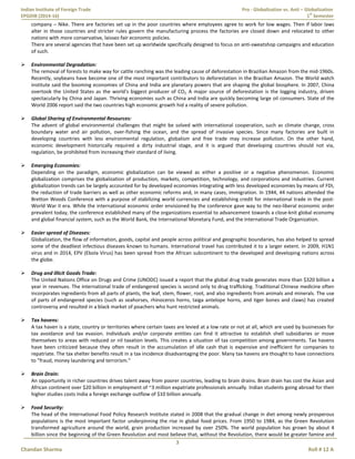 Indian Institute of Foreign Trade Pro - Globalization vs. Anti – Globalization
EPGDIB (2014-16) 1
st
Semester
3
Chandan Sharma Roll # 12 A
company – Nike. There are factories set up in the poor countries where employees agree to work for low wages. Then if labor laws
alter in those countries and stricter rules govern the manufacturing process the factories are closed down and relocated to other
nations with more conservative, laissez-fair economic policies.
There are several agencies that have been set up worldwide specifically designed to focus on anti-sweatshop campaigns and education
of such.
 Environmental Degradation:
The removal of forests to make way for cattle ranching was the leading cause of deforestation in Brazilian Amazon from the mid-1960s.
Recently, soybeans have become one of the most important contributors to deforestation in the Brazilian Amazon. The World watch
institute said the booming economies of China and India are planetary powers that are shaping the global biosphere. In 2007, China
overtook the United States as the world's biggest producer of CO2. A major source of deforestation is the logging industry, driven
spectacularly by China and Japan. Thriving economies such as China and India are quickly becoming large oil consumers. State of the
World 2006 report said the two countries high economic growth hid a reality of severe pollution.
 Global Sharing of Environmental Resources:
The advent of global environmental challenges that might be solved with international cooperation, such as climate change, cross
boundary water and air pollution, over-fishing the ocean, and the spread of invasive species. Since many factories are built in
developing countries with less environmental regulation, globalism and free trade may increase pollution. On the other hand,
economic development historically required a dirty industrial stage, and it is argued that developing countries should not via,
regulation, be prohibited from increasing their standard of living.
 Emerging Economies:
Depending on the paradigm, economic globalization can be viewed as either a positive or a negative phenomenon. Economic
globalization comprises the globalization of production, markets, competition, technology, and corporations and industries. Current
globalization trends can be largely accounted for by developed economies integrating with less developed economies by means of FDI,
the reduction of trade barriers as well as other economic reforms and, in many cases, immigration. In 1944, 44 nations attended the
Bretton Woods Conference with a purpose of stabilizing world currencies and establishing credit for international trade in the post-
World War II era. While the international economic order envisioned by the conference gave way to the neo-liberal economic order
prevalent today, the conference established many of the organizations essential to advancement towards a close-knit global economy
and global financial system, such as the World Bank, the International Monetary Fund, and the International Trade Organization.
 Easier spread of Diseases:
Globalization, the flow of information, goods, capital and people across political and geographic boundaries, has also helped to spread
some of the deadliest infectious diseases known to humans. International travel has contributed it to a larger extent. In 2009, H1N1
virus and in 2014, EPV (Ebola Virus) has been spread from the African subcontinent to the developed and developing nations across
the globe.
 Drug and Illicit Goods Trade:
The United Nations Office on Drugs and Crime (UNODC) issued a report that the global drug trade generates more than $320 billion a
year in revenues. The international trade of endangered species is second only to drug trafficking. Traditional Chinese medicine often
incorporates ingredients from all parts of plants, the leaf, stem, flower, root, and also ingredients from animals and minerals. The use
of parts of endangered species (such as seahorses, rhinoceros horns, taiga antelope horns, and tiger bones and claws) has created
controversy and resulted in a black market of poachers who hunt restricted animals.
 Tax havens:
A tax haven is a state, country or territories where certain taxes are levied at a low rate or not at all, which are used by businesses for
tax avoidance and tax evasion. Individuals and/or corporate entities can find it attractive to establish shell subsidiaries or move
themselves to areas with reduced or nil taxation levels. This creates a situation of tax competition among governments. Tax havens
have been criticized because they often result in the accumulation of idle cash that is expensive and inefficient for companies to
repatriate. The tax shelter benefits result in a tax incidence disadvantaging the poor. Many tax havens are thought to have connections
to "fraud, money laundering and terrorism.”
 Brain Drain:
An opportunity in richer countries drives talent away from poorer countries, leading to brain drains. Brain drain has cost the Asian and
African continent over $20 billion in employment of ~3 million expatriate professionals annually. Indian students going abroad for their
higher studies costs India a foreign exchange outflow of $10 billion annually.
 Food Security:
The head of the International Food Policy Research Institute stated in 2008 that the gradual change in diet among newly prosperous
populations is the most important factor underpinning the rise in global food prices. From 1950 to 1984, as the Green Revolution
transformed agriculture around the world, grain production increased by over 250%. The world population has grown by about 4
billion since the beginning of the Green Revolution and most believe that, without the Revolution, there would be greater famine and
 