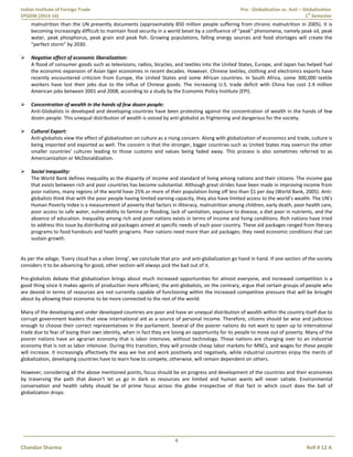 Indian Institute of Foreign Trade Pro - Globalization vs. Anti – Globalization
EPGDIB (2014-16) 1
st
Semester
4
Chandan Sharma Roll # 12 A
malnutrition than the UN presently documents (approximately 850 million people suffering from chronic malnutrition in 2005). It is
becoming increasingly difficult to maintain food security in a world beset by a confluence of "peak" phenomena, namely peak oil, peak
water, peak phosphorus, peak grain and peak fish. Growing populations, falling energy sources and food shortages will create the
"perfect storm" by 2030.
 Negative effect of economic liberalization:
A flood of consumer goods such as televisions, radios, bicycles, and textiles into the United States, Europe, and Japan has helped fuel
the economic expansion of Asian tiger economies in recent decades. However, Chinese textiles, clothing and electronics exports have
recently encountered criticism from Europe, the United States and some African countries. In South Africa, some 300,000 textile
workers have lost their jobs due to the influx of Chinese goods. The increasing U.S. trade deficit with China has cost 2.4 million
American jobs between 2001 and 2008, according to a study by the Economic Policy Institute (EPI).
 Concentration of wealth in the hands of few dozen people:
Anti-Globalists in developed and developing countries have been protesting against the concentration of wealth in the hands of few
dozen people. This unequal distribution of wealth is voiced by anti-globalist as frightening and dangerous for the society.
 Cultural Export:
Anti-globalists view the effect of globalization on culture as a rising concern. Along with globalization of economics and trade, culture is
being imported and exported as well. The concern is that the stronger, bigger countries such as United States may overrun the other
smaller countries' cultures leading to those customs and values being faded away. This process is also sometimes referred to as
Americanization or McDonaldization.
 Social Inequality:
The World Bank defines inequality as the disparity of income and standard of living among nations and their citizens. The income gap
that exists between rich and poor countries has become substantial. Although great strides have been made in improving income from
poor nations, many regions of the world have 25% or more of their population living off less than $1 per day (World Bank, 2005). Anti-
globalists think that with the poor people having limited earning capacity, they also have limited access to the world’s wealth. The UN's
Human Poverty Index is a measurement of poverty that factors in illiteracy, malnutrition among children, early death, poor health care,
poor access to safe water, vulnerability to famine or flooding, lack of sanitation, exposure to disease, a diet poor in nutrients, and the
absence of education. Inequality among rich and poor nations exists in terms of income and living conditions. Rich nations have tried
to address this issue by distributing aid packages aimed at specific needs of each poor country. These aid packages ranged from literacy
programs to food handouts and health programs. Poor nations need more than aid packages; they need economic conditions that can
sustain growth.
As per the adage, ‘Every cloud has a silver lining’, we conclude that pro- and anti-globalization go hand in hand. If one section of the society
considers it to be advancing for good, other section will always pick the bad out of it.
Pro-globalists debate that globalization brings about much increased opportunities for almost everyone, and increased competition is a
good thing since it makes agents of production more efficient, the anti-globalists, on the contrary, argue that certain groups of people who
are devoid in terms of resources are not currently capable of functioning within the increased competitive pressure that will be brought
about by allowing their economic to be more connected to the rest of the world.
Many of the developing and under developed countries are poor and have an unequal distribution of wealth within the country itself due to
corrupt government leaders that view international aid as a source of personal income. Therefore, citizens should be wise and judicious
enough to choose their correct representatives in the parliament. Several of the poorer nations do not want to open up to international
trade due to fear of losing their own identity, when in fact they are losing an opportunity for its people to move out of poverty. Many of the
poorer nations have an agrarian economy that is labor intensive, without technology. Those nations are changing over to an industrial
economy that is not as labor intensive. During this transition, they will provide cheap labor markets for MNCs, and wages for these people
will increase. It increasingly affectively the way we live and work positively and negatively, while industrial countries enjoy the merits of
globalization, developing countries have to learn how to compete, otherwise, will remain dependent on others.
However, considering all the above mentioned points, focus should be on progress and development of the countries and their economies
by traversing the path that doesn’t let us go in dark as resources are limited and human wants will never satiate. Environmental
conservation and health safety should be of prime focus across the globe irrespective of that fact in which court does the ball of
globalization drops.
 