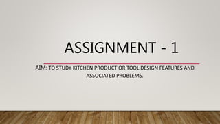 ASSIGNMENT - 1
AIM: TO STUDY KITCHEN PRODUCT OR TOOL DESIGN FEATURES AND
ASSOCIATED PROBLEMS.
 