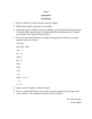 Unit-1
Assignment-1
Introduction
Prof. Ankita Chauhan
Ce dept. MBICT
1. What is compiler? List major functions done by compiler.
2. Differentiate compiler, interpreter and Assembler.
3. Explain the analysis synthesis model of compilation. List the factors that affect the design
of compiler. Or (explain structure of compiler.) Or (Draw different phases of Compiler
with example. Also explain all Phase in brief. )
4. Find errors and identify the phase of compiler detecting them for following C program
segment. Justify your answers.
int fi( int);
char a[10], * cptr;
int k = 1 ;
int j = 2;
float f;
cptr = a;
if (k);
fi(k);
fi( j )
++k;
*(cptr + 1 ) = 0 ;
++ a;
n + *k ;
5. Explain cousins of compiler or context of compiler.
6. What is a symbol table? Discuss any two data structures suitable for it & compare their
merits / demerits. Also compare one pass & two pass compilers.
 