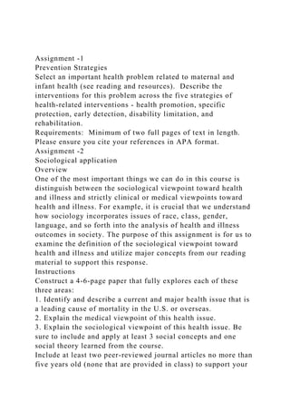Assignment -1
Prevention Strategies
Select an important health problem related to maternal and
infant health (see reading and resources). Describe the
interventions for this problem across the five strategies of
health-related interventions - health promotion, specific
protection, early detection, disability limitation, and
rehabilitation.
Requirements: Minimum of two full pages of text in length.
Please ensure you cite your references in APA format.
Assignment -2
Sociological application
Overview
One of the most important things we can do in this course is
distinguish between the sociological viewpoint toward health
and illness and strictly clinical or medical viewpoints toward
health and illness. For example, it is crucial that we understand
how sociology incorporates issues of race, class, gender,
language, and so forth into the analysis of health and illness
outcomes in society. The purpose of this assignment is for us to
examine the definition of the sociological viewpoint toward
health and illness and utilize major concepts from our reading
material to support this response.
Instructions
Construct a 4-6-page paper that fully explores each of these
three areas:
1. Identify and describe a current and major health issue that is
a leading cause of mortality in the U.S. or overseas.
2. Explain the medical viewpoint of this health issue.
3. Explain the sociological viewpoint of this health issue. Be
sure to include and apply at least 3 social concepts and one
social theory learned from the course.
Include at least two peer-reviewed journal articles no more than
five years old (none that are provided in class) to support your
 