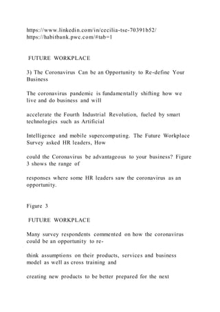 https://www.linkedin.com/in/cecilia-tse-70391b52/
https://habitbank.pwc.com/#tab=1
FUTURE WORKPLACE
3) The Coronavirus Can be an Opportunity to Re-define Your
Business
The coronavirus pandemic is fundamentally shifting how we
live and do business and will
accelerate the Fourth Industrial Revolution, fueled by smart
technologies such as Artificial
Intelligence and mobile supercomputing. The Future Workplace
Survey asked HR leaders, How
could the Coronavirus be advantageous to your business? Figure
3 shows the range of
responses where some HR leaders saw the coronavirus as an
opportunity.
Figure 3
FUTURE WORKPLACE
Many survey respondents commented on how the coronavirus
could be an opportunity to re-
think assumptions on their products, services and business
model as well as cross training and
creating new products to be better prepared for the next
 